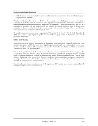 Dividendos e política de dividendos

•   50% de nossos lucros acumulados e reservas de lucro no início do exercício fiscal em relação ao qual o
    pagamento for efetuado.

Para fins contábeis, embora deva ser refletido na demonstração do resultado para ser passível de dedução,
o encargo é revertido antes do cálculo do lucro líquido das demonstrações financeiras estatutárias e
deduzido do patrimônio líquido de forma semelhante ao dividendo. A porcentagem de 15% (ou 25% se o
acionista for residente em um paraíso fiscal) do Imposto de Renda retido na fonte é devido pelos
acionistas mediante o recebimento dos juros, mas o imposto é normalmente pago pelas companhias em
nome dos acionistas, mediante a distribuição de juros.

De acordo com nosso estatuto social e o parágrafo 7º do artigo 9º da Lei n° 9.249 de 26 de dezembro de
1995, juros sobre o capital próprio podem ser imputados ao pagamento de dividendos para fins de
dividendo obrigatório.

Política de Dividendos

Nosso estatuto social prevê a distribuição de dividendos e/ou juros sobre o capital próprio em valor
mínimo equivalente a 25% do nosso lucro líquido ajustado, calculado em conformidade com o nosso
estatuto social, os artigos 189 e seguintes da Lei das Sociedades por Ações, as Práticas Contábeis
Adotadas no Brasil e as regras da CVM.

Não obstante a distribuição de dividendos acima referida, poderemos distribuir dividendos ou juros sobre
o capital em montante inferior a 25% do nosso lucro líquido ajustado em qualquer exercício, quando
assim exigido por disposição legal ou regulamentar ou, ainda, quando recomendável em vista de nossa
situação financeira e/ou perspectivas futuras, condições macroeconômicas, mudanças regulatórias,
estratégia de crescimento, limitações contratuais e demais fatores considerados relevantes por nosso
conselho de administração e nossos acionistas.

Considerando que fomos constituídos em 6 de agosto de 2009, ainda não tivemos oportunidade de
distribuir dividendos aos nossos acionistas.




                                          00393-DEF-EST-011                                           169
 