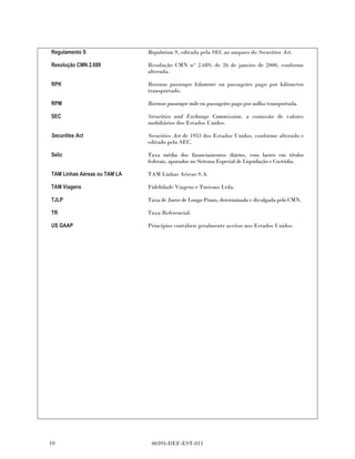 Regulamento S                 Regulation S, editada pela SEC ao amparo do Securities Act.

Resolução CMN 2.689           Resolução CMN n° 2.689, de 26 de janeiro de 2000, conforme
                              alterada.

RPK                           Revenue passenger kilometer ou passageiro pago por kilômetro
                              transportado.

RPM                           Revenue passenger mile ou passageiro pago por milha transportada.

SEC                           Securities and Exchange Commission, a comissão de valores
                              mobiliários dos Estados Unidos.

Securities Act                Securities Act de 1933 dos Estados Unidos, conforme alterado e
                              editado pela SEC.

Selic                         Taxa média dos financiamentos diários, com lastro em títulos
                              federais, apurados no Sistema Especial de Liquidação e Custódia.

TAM Linhas Aéreas ou TAM LA   TAM Linhas Aéreas S.A.

TAM Viagens                   Fidelidade Viagens e Turismo Ltda.

TJLP                          Taxa de Juros de Longo Prazo, determinada e divulgada pelo CMN.

TR                            Taxa Referencial.

US GAAP                       Princípios contábeis geralmente aceitos nos Estados Unidos.




10                             00393-DEF-EST-011
 