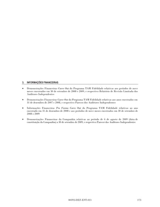 3.   INFORMAÇÕES FINANCEIRAS

•    Demonstrações Financeiras Carve Out do Programa TAM Fidelidade relativas aos períodos de nove
     meses encerrados em 30 de setembro de 2008 e 2009, e respectivo Relatório de Revisão Limitada dos
     Auditores Independentes

•    Demonstrações Financeiras Carve 2XW do Programa TAM Fidelidade relativas aos anos encerrados em
     31 de dezembro de 2007 e 2008, e respectivo Parecer dos Auditores Independentes

•    Informações Financeiras Pro Forma Carve Out do Programa TAM Fidelidade relativas ao ano
     encerrado em 31 de dezembro de 2008 e aos períodos de nove meses encerrados em 30 de setembro de
     2008 e 2009

•    Demonstrações Financeiras da Companhia relativas ao período de 6 de agosto de 2009 (data de
     constituição da Companhia) a 30 de setembro de 2009, e respectivo Parecer dos Auditores Independentes




                                          00393-DEF-EST-011                                              
 