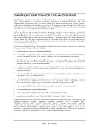 CONSIDERAÇÕES SOBRE ESTIMATIVAS E DECLARAÇÕES FUTURAS
As declarações constantes deste Prospecto relacionadas com os nossos planos, previsões, expectativas
sobre eventos futuros e estratégias constituem estimativas e declarações futuras, que estão
fundamentadas, em grande parte, em nossas perspectivas atuais, projeções sobre eventos futuros e
tendências que afetam ou poderiam afetar o nosso setor de atuação, nossa participação de mercado, nossa
reputação, nossos negócios, nossa situação financeira, o resultado das nossas operações, nossas margens,
nosso fluxo de caixa e/ou o preço de mercado de nossas Ações.

Embora acreditemos que estejam baseadas em premissas razoáveis, essas estimativas e declarações
futuras estão sujeitas a diversos riscos e incertezas e são feitas com base nas informações que dispomos na
data deste Prospecto. Em vista desses riscos e incertezas, as estimativas e declarações futuras constantes
deste Prospecto não são garantias de resultados futuros e, portanto, podem vir a não se concretizar,
estando muitas das quais além do nosso controle ou capacidade de previsão. Por conta desses riscos e
incertezas, o investidor não deve se basear exclusivamente nessas estimativas e declarações futuras para
tomar sua decisão de investimento.

Nosso desempenho pode diferir substancialmente daquele previsto em nossas estimativas e declarações
futuras em razão de inúmeros fatores, incluindo:

•   os efeitos da crise financeira internacional no Brasil;

•   as alterações na conjuntura social, econômica, política e de negócios do Brasil, incluindo flutuações
    nas taxas de câmbio, de juros ou de inflação, e liquidez nos mercados financeiro e de capitais;

•   alterações nas leis e nos regulamentos aplicáveis ao nosso setor de atuação e/ou aos setores de atuação
    dos nossos parceiros comerciais, bem como alterações no entendimento dos tribunais ou autoridades
    brasileiras em relação a essas leis e regulamentos;

•   a mudança no cenário competitivo no nosso setor de atuação e/ou nos setores de atuação dos nossos
    parceiros comerciais, bem como alterações nas preferências e situação financeira dos Participantes e
    parceiros comerciais;

•   a nossa capacidade de implementar com sucesso a nossa estratégia de negócio, incluindo a nossa
    capacidade de atrair novos Participantes;

•   a nossa capacidade de atrair e manter parceiros comerciais ativos que ofereçam produtos e serviços
    que sejam atraentes aos Participantes, bem como a nossa capacidade de obter tais produtos e serviços
    de forma consistente e a preços que sejam ao menos compatíveis com nossos negócios;

•   a nossa capacidade de contratar financiamentos quando necessário e em termos razoáveis;

•   os interesses do nosso Acionista Controlador;

•   a nossa capacidade de implementar sistemas de tecnologia da informação; e

•   outros fatores discutidos na seção “Fatores de Risco” na página 46 deste Prospecto.

Declarações que dependam ou estejam relacionadas a eventos ou condições futuras ou incertas, ou que
incluam as palavras “acredita”, “antecipa”, “continua”, “entende”, “espera”, “estima”, “faria”,
“planeja”, “poderia”, “pode”, “poderá”, “pretende”, “prevê”, “projeta”, suas variações e palavras
similares têm por objetivo identificar estimativas e declarações futuras. As estimativas e declarações
futuras constantes deste Prospecto referem-se apenas à data em que foram expressas, sendo que não
assumimos a obrigação de atualizar publicamente ou revisar quaisquer dessas estimativas e declarações
futuras, em razão de novas informações, eventos futuros ou quaisquer outros fatores.




                                            00393-DEF-EST-011                                           11
 