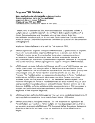 Programa TAM Fidelidade
Demonstraçõs dos fluxos de caixa carve-out
Período de nove meses findos em
30 de setembro de 2009 e de 2008
Em milhares de reais




                                                                                2009              2008
                                                                       (Não auditado)    (Não auditado)

Fluxo de caixa das atividades operacionais
   Caixa gerado pelas atividades operacionais (Nota 15)                       430.509           317.790
   Impostos pagos                                                            (165.998)         (101.962)

Caixa líquido gerado pelas atividades operacionais                           264.511            215.828

Fluxo de caixa das atividades de investimento
   Aquisições de imobilizado                                                      (44)
   Aquisições de ativos intangíveis                                            (2.720)

Caixa líquido usado em atividades de investimento                              (2.764)

Fluxo de caixa das atividades de financiamento
   Distribuições para TAM S.A.                                               (565.745)         (405.020)
   Contribuições de TAM S.A.                                                  301.255           189.192
   Emissão de empréstimos                                                       2.743

Caixa líquido utilizado nas atividades de financiamento                      (261.747)         (215.828)

Aumento (redução) líquido no caixa e equivalentes de caixa

Caixa e equivalentes de caixa no início do período

Caixa e equivalentes de caixa no final do período




As notas explicativas da administração são parte integrante destas demonstrações financeiras interinas
carve-out.

                                         00393-DEF-EST-011                                    
 