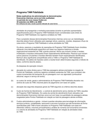 Programa TAM Fidelidade
      Notas explicativas da administração às demonstrações
      financeiras interinas carve-out (não auditadas)
      no período de nove meses findos em
      30 setembro de 2009 e de 2008
      Em milhares de reais, exceto quando indicado de outra forma




      Também, em 9 de dezembro de 2009, foram executados dois acordos entre a TAM e a
      Multiplus: (a) um Acordo Operacional e (b) um Acordo de Serviços Compartilhados. O
      Acordo Operacional possui uma vigência de quinze anos e o acordo de serviços
      compartilhados possui uma vigência de cinco anos. Tanto o Acordo de Operação quanto o
      Acordo de Serviços Compartilhados podem ser cancelados por qualquer uma das partes com
      notificação prévia.

      Nos termos do Acordo Operacional, a partir de 1o de janeiro de 2010:

(a)   a Multiplus gerenciará e operará o Programa TAM Fidelidade. O gerenciamento do programa
      inclui, entre outras atividades, responsabilidade por todos os contatos com clientes do
      Fidelidade, incluindo o envio de comunicações, declarações e outros documentos, o
      processamento de todas as informações sobre a emissão e resgate dos pontos e a
      responsabilidade pelo recebimento e processamento dos pedidos de resgate. A TAM pagará
      uma quantia mensal fixa à Multiplus para gerenciar e operar o Programa TAM Fidelidade;

(b)   a TAM cessará a emissão de Pontos de Fidelidade sob o Programa TAM Fidelidade para seus
      clientes que adquirem uma passagem aérea. A TAM adquirirá, em vez disso, os Pontos
      Multiplus da Multiplus a fim de conceder tais Pontos Multiplus para seus clientes que adquirem
      uma passagem aérea. Os Pontos Fidelidade existentes emitidos até essa data sob o
      Programa TAM Fidelidade podem ser resgatados pelos detentores de Pontos Fidelidade por
      bilhetes aéreos da TAM ou por outros prêmios descritos acima. Durante o período de
      30 meses, a partir de 1o de janeiro de 2010, a TAM reembolsará a Multiplus pelos custos
      incorridos em relação aos Pontos de Fidelidade emitidos até 31 de dezembro de 2009. Se as
      recompensas forem resgatadas utilizando tanto os Pontos de Fidelidade emitidos até 31 de
      dezembro de 2009 e os Pontos Multiplus emitidos subsequentemente, a TAM reembolsará a
      Multiplus pelo custo das recompensas, com base na proporção dos Pontos de Fidelidade
      resgatados ao total de pontos resgatados;

(c)   a Multiplus venderá os Pontos Multiplus para a TAM a um preço acordado contratualmente. O
      preço acordado contratualmente é uma quantia fixa por lote de 1.000 pontos;

(d)   a Multiplus adquirirá as passagens aéreas da TAM a fim de concedê-las a portadores de
      Pontos Multiplus que resgatem os Pontos Multiplus em troca de passagens aéreas. O preço
      por passagem a ser pago pela Multiplus à TAM é uma quantia fixa, dependendo da categoria
      do serviço, o tipo de voo (curtos ou longos) e a quantidade de pontos utilizados para o
      resgate.



                                         00393-DEF-EST-011                                  
 