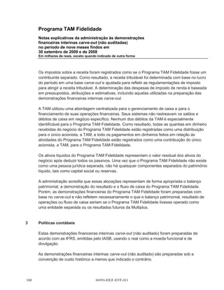Programa TAM Fidelidade
          Notas explicativas da administração às demonstrações
          financeiras interinas carve-out (não auditadas)
          no período de nove meses findos em
          30 setembro de 2009 e de 2008
          Em milhares de reais, exceto quando indicado de outra forma




          Sob os termos do Acordo de Serviços Compartilhados, a TAM fornecerá à Multiplus serviços
          como contabilidade, tesouraria, planejamento, central de atendimento, jurídico, recursos
          humanos, tecnologia da informação e outros. A Multiplus pagará uma quantia mensal fixa por
          cada grupo de serviços.

          Os preços cobrados sob o Acordo Operacional e o Acordo de Serviços Compartilhados,
          respectivamente, podem estar sujeitos à renegociação anual nos termos a serem acordados
          mutuamente entre a TAM e o Multiplus.

          Em 15 de dezembro de 2009, o Conselho de Administração da TAM aprovou o início do
          processo de listar as ações do Multiplus na BMFBOVESPA e fazer uma oferta pública inicial
          de ações existentes do Multiplus.


2         Base de preparação das demonstrações
          financeiras interinas carve-out
          (não auditado)

          Estas demonstrações financeiras interinas carve-out foram preparadas para apresentar a
          posição financeira carve-out histórica, a demonstração de resultado carve-out e o fluxo de
          caixa carve-out do Programa TAM Fidelidade.

          As demonstrações financeiras interinas carve-out do Programa TAM Fidelidade foram
          derivadas dos registros contábeis e demonstrações financeiras da TSA preparados de acordo
          com as Normas Contábeis Internacionais - International Financial Reporting Standards
          (IFRS), emitidas pelo International Accounting Standards Board (IASB). As demonstrações
          financeiras do Programa TAM Fidelidade foram preparadas em base carve-out e não refletem
          necessariamente o que seria a posição financeira, os resultados das operações ou o fluxo de
          caixa se o Programa TAM Fidelidade tivesse operado como uma entidade separada ou os
          resultados futuros do Multiplus.

          Durante todos os períodos apresentados, o Programa TAM Fidelidade era parte do negócio
          da TAM. O Programa TAM Fidelidade possuía, para todos os períodos apresentados, uma
          equipe de gerenciamento e funcionários dedicados e a TAM acumulou, registrou e controlou
          os custos diretos para operar o Programa TAM Fidelidade em centros de custo específicos.
          Entretanto, certas atividades corporativas, tais como contabilidade, tesouraria, tecnologia de
          informação e jurídica foram executadas de forma centralizada pela TAM para todas as suas
          atividades de negócio, incluindo o Programa TAM Fidelidade. Existe também uma central de
          atendimento que serviu tanto para clientes da TAM e do Programa TAM Fidelidade. As



                                           00393-DEF-EST-011
 