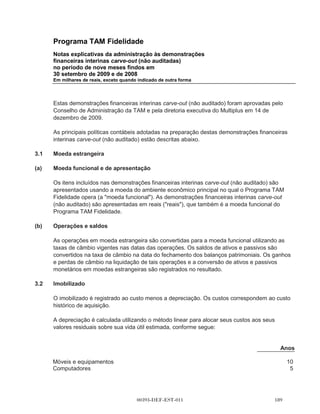 Programa TAM Fidelidade
       Notas explicativas da administração às demonstrações
       financeiras interinas carve-out (não auditadas)
       no período de nove meses findos em
       30 setembro de 2009 e de 2008
       Em milhares de reais, exceto quando indicado de outra forma




       atividades de propaganda e marketing executadas durante os períodos apresentados
       especificamente para o Programa TAM Fidelidade foram consideradas custo direto do
       Programa TAM Fidelidade nos registros contábeis da TAM.

       Para o propósito dessas demonstrações financeiras interinas carve-out, as metodologias
       descritas abaixo foram utilizadas para segregar ativos, passivos, receitas, despesas e fluxo de
       caixa entre o Programa TAM Fidelidade e outras atividades da TAM.

       Os ativos, passivos e resultados de operações do Programa TAM Fidelidade foram divididos
       utilizando uma identificação específica com base nos registros históricos e divisão
       organizacional existentes da TAM, quando possível. Ativos que incluem contas a receber,
       imobilizado e impostos antecipados foram especialmente identificados. Passivos que incluem
       outros passivos circulantes e receitas diferidas também foram especialmente identificados.
       Nenhum ativo significante compartilhado entre a TAM e o Programa TAM Fidelidade foi
       identificado. Os saldos de impostos sobre a receita foram determinados seguindo o método de
       rateio, conforme descrito abaixo.

       As despesas de operação incluem:

(a)    alocação de custos diretos para a TAM das passagens aéreas premiadas no resgate de
       Pontos de Fidelidade, conforme registros contábeis existentes da TAM, que consistem dos
       custos incrementais de transporte de um passageiro num voo agendado (combustível
       adicional, seguro e serviço de bordo);

(b)    os custos de venda, gerais e administrativos do Programa TAM Fidelidade alocados nos
       centros de custo da TAM, incluindo plano de pagamento com base em ações;

(c)    alocação das seguintes despesas gerais da TAM seguindo os critérios descritos abaixo:

(i)    Custo da Central de Atendimento - a central de atendimento serviu clientes da TAM e aqueles
       do Programa TAM Fidelidade. Os custos da central de atendimento foram alocados nas
       demonstrações financeiras interinas carve-out com base na quantidade de passagens aéreas
       resgatadas pelos Pontos Fidelidade em relação ao total de passagens aéreas emitidas.

(ii)   Custos administrativos e gerais - incluem quantias alocadas para tecnologia de informação,
       serviços jurídicos, contabilidade, tesouraria e recursos humanos que são fornecidos de forma
       centralizadas pela TAM e foram alocados no Programa TAM Fidelidade com base em
       diferentes critérios, incluindo principalmente a análise de números de funcionários envolvidos
       e o volume de atividades do Programa TAM Fidelidade em relação às atividades totais
       da TAM.



                                         00393-DEF-EST-011                                   
 