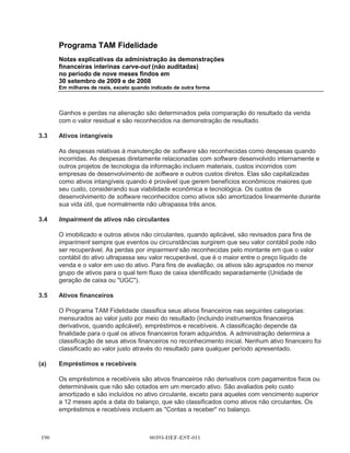 Programa TAM Fidelidade
      Notas explicativas da administração às demonstrações
      financeiras interinas carve-out (não auditadas)
      no período de nove meses findos em
      30 setembro de 2009 e de 2008
      Em milhares de reais, exceto quando indicado de outra forma




      Os impostos sobre a receita foram registrados como se o Programa TAM Fidelidade fosse um
      contribuinte separado. Como resultado, a receita tributável foi determinada com base no lucro
      do período em uma base carve-out e ajustada para refletir as regulamentações de imposto
      para atingir a receita tributável. A determinação das despesas de imposto de renda é baseada
      em pressupostos, atribuições e estimativas, incluindo aquelas utilizadas na preparação das
      demonstrações financeiras interinas carve-out.

      A TAM utilizou uma abordagem centralizada para o gerenciamento de caixa e para o
      financiamento de suas operações financeiras. Seus sistemas não rastreavam os saldos e
      débitos de caixa em negócio específico. Nenhum dos débitos da TAM é especialmente
      identificável para o Programa TAM Fidelidade. Como resultado, todas as quantias em dinheiro
      recebidas do negócio do Programa TAM Fidelidade estão registradas como uma distribuição
      para o único acionista, a TAM, e todo os pagamentos em dinheiros feitos em relação às
      atividades do Programa TAM Fidelidade estão registrados como uma contribuição do único
      acionista, a TAM, para o Programa TAM Fidelidade.

      Os ativos líquidos do Programa TAM Fidelidade representam o valor residual dos ativos do
      negócio após deduzir todos os passivos. Uma vez que o Programa TAM Fidelidade não existe
      como uma pessoa jurídica separada, não há quaisquer componentes separados do patrimônio
      líquido, tais como capital social ou reservas.

      A administração acredita que essas alocações representam de forma apropriada o balanço
      patrimonial, a demonstração do resultado e o fluxo de caixa do Programa TAM Fidelidade.
      Porém, as demonstrações financeiras do Programa TAM Fidelidade foram preparadas com
      base no carve-out e não refletem necessariamente o que o balanço patrimonial, resultado de
      operações ou fluxo de caixa seriam se o Programa TAM Fidelidade tivesse operado como
      uma entidade separada ou os resultados futuros da Multiplus.


3     Políticas contábeis

      Estas demonstrações financeiras interinas carve-out (não auditado) foram preparadas de
      acordo com as IFRS, emitidas pelo IASB, usando o real como a moeda funcional e de
      divulgação.

      As demonstrações financeiras interinas carve-out (não auditado) são preparadas sob a
      convenção de custo histórico a menos que indicado o contrário.




                                      00393-DEF-EST-011
 