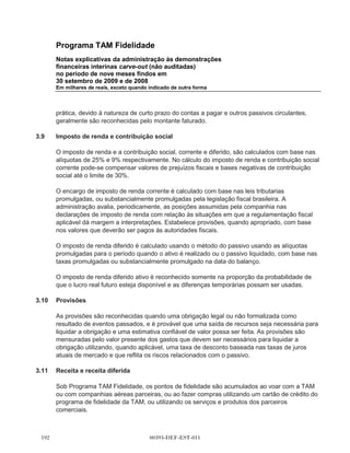 Programa TAM Fidelidade
      Notas explicativas da administração às demonstrações
      financeiras interinas carve-out (não auditadas)
      no período de nove meses findos em
      30 setembro de 2009 e de 2008
      Em milhares de reais, exceto quando indicado de outra forma




      Ganhos e perdas na alienação são determinados pela comparação do resultado da venda
      com o valor residual e são reconhecidos na demonstração de resultado.

3.3   Ativos intangíveis

      As despesas relativas à manutenção de software são reconhecidas como despesas quando
      incorridas. As despesas diretamente relacionadas com software desenvolvido internamente e
      outros projetos de tecnologia da informação incluem materiais, custos incorridos com
      empresas de desenvolvimento de software e outros custos diretos. Elas são capitalizadas
      como ativos intangíveis quando é provável que gerem benefícios econômicos maiores que
      seu custo, considerando sua viabilidade econômica e tecnológica. Os custos de
      desenvolvimento de software reconhecidos como ativos são amortizados linearmente durante
      sua vida útil, que normalmente não ultrapassa três anos.

3.4   Impairment de ativos não circulantes

      O imobilizado e outros ativos não circulantes, quando aplicável, são revisados para fins de
      impariment sempre que eventos ou circunstâncias surgirem que seu valor contábil pode não
      ser recuperável. As perdas por impairment são reconhecidas pelo montante em que o valor
      contábil do ativo ultrapassa seu valor recuperável, que é o maior entre o preço líquido de
      venda e o valor em uso do ativo. Para fins de avaliação, os ativos são agrupados no menor
      grupo de ativos para o qual tem fluxo de caixa identificado separadamente (Unidade de
      geração de caixa ou UGC).

3.5   Ativos financeiros

      O Programa TAM Fidelidade classifica seus ativos financeiros nas seguintes categorias:
      mensurados ao valor justo por meio do resultado (incluindo instrumentos financeiros
      derivativos, quando aplicável), empréstimos e recebíveis. A classificação depende da
      finalidade para o qual os ativos financeiros foram adquiridos. A administração determina a
      classificação de seus ativos financeiros no reconhecimento inicial. Nenhum ativo financeiro foi
      classificado ao valor justo através do resultado para qualquer período apresentado.

(a)   Empréstimos e recebíveis

      Os empréstimos e recebíveis são ativos financeiros não derivativos com pagamentos fixos ou
      determináveis que não são cotados em um mercado ativo. São avaliados pelo custo
      amortizado e são incluídos no ativo circulante, exceto para aqueles com vencimento superior
      a 12 meses após a data do balanço, que são classificados como ativos não circulantes. Os
      empréstimos e recebíveis incluem as Contas a receber no balanço.



                                      00393-DEF-EST-011
 
