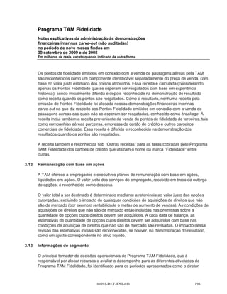 Programa TAM Fidelidade
      Notas explicativas da administração às demonstrações
      financeiras interinas carve-out (não auditadas)
      no período de nove meses findos em
      30 setembro de 2009 e de 2008
      Em milhares de reais, exceto quando indicado de outra forma




(b)   Instrumentos financeiros derivativos

      Inicialmente, os derivativos são reconhecidos pelo valor justo na data em que um contrato
      derivativo é celebrado e são, subsequentemente, remensurados ao seu valor justo. Os custos
      de transação são registrados no resultado quando incorridos. Nenhum derivativo foi
      contratado pelo Programa TAM Fidelidade durante qualquer um dos períodos apresentados.

(c)   Impairment de ativos financeiros

      Na data do balanço o Programa TAM Fidelidade avalia se há evidência objetiva de que um
      ativo financeiro está registrado por valor acima de seu valor recuperável (impairment).

3.6   Contas a receber

      As contas as receber são reconhecidas inicialmente pelo valor justo e posteriormente
      avaliadas pelo custo amortizado utilizando o método de taxa efetiva, deduzido a provisão para
      perdas por valor recuperável. Na prática, devido à natureza de curto prazo das contas a
      receber, elas geralmente são reconhecidas pelo montante faturado. Uma provisão para
      perdas por valor recuperável de contas a receber é estabelecida quando há uma evidência
      objetiva de que o Programa TAM Fidelidade não será capaz de cobrar todas as quantias
      devidas, de acordo com os termos originais das contas a receber.

      O valor do ativo é deduzido da provisão para perdas, e o valor da perda é reconhecido no
      resultado do exercício. Quando um contas a receber é considerado incobrável ele é baixado
      contra a provisão para perdas. Valores que haviam sido baixados e que foram recuperados de
      forma subsequente são registrados no resultado.

3.7   Planos de pensão

      Os funcionários do Programa TAM Fidelidade participam nos planos de contribuição definidas.
      Uma vez feita as contribuições, o Programa TAM Fidelidade não possui nenhuma
      responsabilidade por pagamentos adicionais. As contribuições regulares incluem os custos
      periódicos líquidos do período quando são devidos e, dessa forma, são incluídos nas
      despesas de pessoal.

3.8   Contas a pagar e outros passivos circulantes

      As contas a pagar e outros passivos circulantes são reconhecidos inicialmente pelo valor justo
      e, posteriormente, calculados pelo custo amortizado utilizando o método de taxa efetiva. Na



                                         00393-DEF-EST-011                                  
 