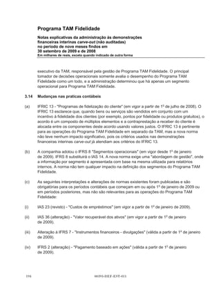 Programa TAM Fidelidade
       Notas explicativas da administração às demonstrações
       financeiras interinas carve-out (não auditadas)
       no período de nove meses findos em
       30 setembro de 2009 e de 2008
       Em milhares de reais, exceto quando indicado de outra forma




       prática, devido à natureza de curto prazo do contas a pagar e outros passivos circulantes,
       geralmente são reconhecidas pelo montante faturado.

3.9    Imposto de renda e contribuição social

       O imposto de renda e a contribuição social, corrente e diferido, são calculados com base nas
       alíquotas de 25% e 9% respectivamente. No cálculo do imposto de renda e contribuição social
       corrente pode-se compensar valores de prejuízos fiscais e bases negativas de contribuição
       social até o limite de 30%.

       O encargo de imposto de renda corrente é calculado com base nas leis tributarias
       promulgadas, ou substancialmente promulgadas pela legislação fiscal brasileira. A
       administração avalia, periodicamente, as posições assumidas pela companhia nas
       declarações de imposto de renda com relação às situações em que a regulamentação fiscal
       aplicável dá margem a interpretações. Estabelece provisões, quando apropriado, com base
       nos valores que deverão ser pagos às autoridades fiscais.

       O imposto de renda diferido é calculado usando o método do passivo usando as alíquotas
       promulgadas para o período quando o ativo é realizado ou o passivo liquidado, com base nas
       taxas promulgadas ou substancialmente promulgado na data do balanço.

       O imposto de renda diferido ativo é reconhecido somente na proporção da probabilidade de
       que o lucro real futuro esteja disponível e as diferenças temporárias possam ser usadas.

3.10   Provisões

       As provisões são reconhecidas quando uma obrigação legal ou não formalizada como
       resultado de eventos passados, e é provável que uma saída de recursos seja necessária para
       liquidar a obrigação e uma estimativa confiável de valor possa ser feita. As provisões são
       mensuradas pelo valor presente dos gastos que devem ser necessários para liquidar a
       obrigação utilizando, quando aplicável, uma taxa de desconto baseada nas taxas de juros
       atuais de mercado e que reflita os riscos relacionados com o passivo.

3.11   Receita e receita diferida

       Sob Programa TAM Fidelidade, os pontos de fidelidade são acumulados ao voar com a TAM
       ou com companhias aéreas parceiras, ou ao fazer compras utilizando um cartão de crédito do
       programa de fidelidade da TAM, ou utilizando os serviços e produtos dos parceiros
       comerciais.



                                        00393-DEF-EST-011
 