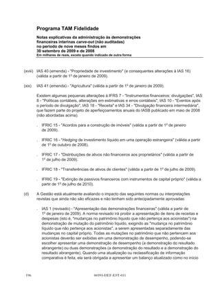 Programa TAM Fidelidade
        Notas explicativas da administração às demonstrações
        financeiras interinas carve-out (não auditadas)
        no período de nove meses findos em
        30 setembro de 2009 e de 2008
        Em milhares de reais, exceto quando indicado de outra forma




        executivo da TAM, responsável pela gestão de Programa TAM Fidelidade. O principal
        tomador de decisões operacionais somente avalia o desempenho do Programa TAM
        Fidelidade como um todo, e a administração determinou que há apenas um segmento
        operacional para Programa TAM Fidelidade.

3.14    Mudanças nas praticas contábeis

(a)     IFRIC 13 - Programas de fidelização do cliente (em vigor a partir de 1o de julho de 2008). O
        IFRIC 13 esclarece que, quando bens ou serviços são vendidos em conjunto com um
        incentivo à fidelidade dos clientes (por exemplo, pontos por fidelidade ou produtos gratuitos), o
        acordo é um composto de múltiplos elementos e a contraprestação a receber do cliente é
        alocada entre os componentes deste acordo usando valores justos. O IFRIC 13 é pertinente
        para as operações do Programa TAM Fidelidade em separado da TAM, mas a nova norma
        não teve nenhum impacto significativo, pois os critérios usados nas demonstrações
        financeiras interinas carve-out já atendiam aos critérios do IFRIC 13.

(b)     A companhia adotou o IFRS 8 Segmentos operacionais (em vigor desde 1o de janeiro
        de 2009). IFRS 8 substituirá o IAS 14. A nova norma exige uma abordagem de gestão, onde
        a informação por segmento é apresentada com base na mesma utilizada para relatórios
        internos. A norma não tem qualquer impacto na definição dos segmentos do Programa TAM
        Fidelidade.

(c)     As seguintes interpretações e alterações de normas existentes foram publicadas e são
        obrigatórias para os períodos contábeis que começam em ou após 1o de janeiro de 2009 ou
        em períodos posteriores, mas não são relevantes para as operações do Programa TAM
        Fidelidade:

(i)     IAS 23 (revisto) - Custos de empréstimos (em vigor a partir de 1o de janeiro de 2009).

(ii)    IAS 36 (alteração) - Valor recuperável dos ativos (em vigor a partir de 1o de janeiro
        de 2009).

(iii)   Alteração à IFRS 7 - Instrumentos financeiros - divulgações (válida a partir de 1o de janeiro
        de 2009).

(iv)    IFRS 2 (alteração) - Pagamento baseado em ações (válida a partir de 1o de janeiro
        de 2009).




                                        00393-DEF-EST-011
 