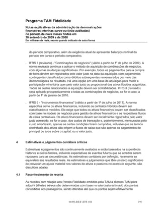 Programa TAM Fidelidade
         Notas explicativas da administração às demonstrações
         financeiras interinas carve-out (não auditadas)
         no período de nove meses findos em
         30 setembro de 2009 e de 2008
         Em milhares de reais, exceto quando indicado de outra forma




(v)      IFRS 1 (alteração) - Primeira adoção das IFRS e IAS 27 - Demonstrações financeiras
         consolidadas e separadas.

(vi)     IAS 20 (emenda) - Contabilização de concessões do governo e divulgação de auxílio
         governamental (válida a partir de 1o de janeiro de 2009).

(vii)    IAS 27 (revisada) - Demonstrações financeiras consolidadas e separadas (válida a partir de
         1o de julho de 2009).

(viii)   IFRS 5 (alteração) - Ativos não circulantes mantidos para alienação e operações
         descontinuadas (e consequente alteração à IFRS 1 - Primeira adoção) (válida a partir de
         1o de julho de 2009).

(ix)     IAS 19 (emenda) - Benefícios a empregados (válida a partir de 1o de janeiro de 2009).

(x)      IAS 16 (emenda) - Imobilizado (e consequente alteração à IAS 7 - Demonstração de fluxo
         de caixa) (válida a partir de 1o de janeiro de 2009).

(xi)     IAS 27 (emenda) - Demonstrações financeiras consolidadas e separadas.

(xii)    IAS 28 (alteração) - Investimentos em associados (e as consequentes alterações a IAS 32 -
         Instrumentos financeiros: apresentação e IFRS 7 - Instrumentos financeiros: divulgações)
         (válida a partir de 1o de janeiro de 2009).

(xiii)   IAS 29 (emenda) - Divulgação financeira em economias hiperinflacionárias (válida a partir de
         1o de janeiro de 2009).

(xiv)    IAS 31 (emenda) - Participações em joint ventures (e consequentes alterações à IAS 32 e
         IFRS 7) (todas válidas a partir de 1o de janeiro de 2009).

(xv)     IAS 32 (emenda) - Instrumentos financeiros: Apresentação e IAS 1 (alteração) -
         Apresentação de demonstrações financeiras - Instrumentos financeiros com opção de
         venda e obrigações decorrentes de liquidação (válida a partir de 1o de janeiro de 2009).

(xvi)    IAS 38(Emenda) - Ativos intangíveis (em vigor a partir de 1o de janeiro de 2009).

(xvii)   IAS 39 (emenda) - Instrumentos financeiros: reconhecimento e mensuração (em vigor a
         partir de 1o de janeiro de 2009).



                                          00393-DEF-EST-011                                    
 