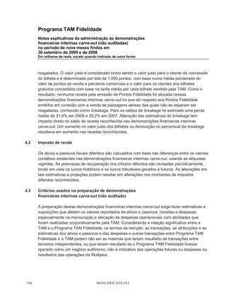 Programa TAM Fidelidade
        Notas explicativas da administração às demonstrações
        financeiras interinas carve-out (não auditadas)
        no período de nove meses findos em
        30 setembro de 2009 e de 2008
        Em milhares de reais, exceto quando indicado de outra forma




(xviii) IAS 40 (emenda) - Propriedade de investimento (e consequentes alterações à IAS 16)
        (válida a partir de 1o de janeiro de 2009).

(xix)   IAS 41 (emenda) - Agricultura (válida a partir de 1o de janeiro de 2009).

        Existem algumas pequenas alterações à IFRS 7 - Instrumentos financeiros: divulgações, IAS
        8 - Políticas contábeis, alterações em estimativas e erros contábeis, IAS 10 - Eventos após
        o período de divulgação, IAS 18 - Receita e IAS 34 - Divulgação financeira intermediária,
        que fazem parte do projeto de aperfeiçoamentos anuais do IASB publicado em maio de 2008
        (não abordadas acima).

        .   IFRIC 15 - Acordos para a construção de imóveis (válida a partir de 1o de janeiro
            de 2009).

        .   IFRIC 16 - Hedging de investimento líquido em uma operação estrangeira (válida a partir
            de 1o de outubro de 2008).

        .   IFRIC 17 - Distribuições de ativos não financeiros aos proprietários (válida a partir de
            1o de julho de 2009).

        .   IFRIC 18 - Transferências de ativos de clientes (válida a partir de 1o de julho de 2009).

        .   IFRIC 19 - Extinção de passivos financeiros com instrumentos de capital próprio (válida a
            partir de 1o de julho de 2010).

(d)     A Gestão está atualmente avaliando o impacto das seguintes normas ou interpretações
        revistas que ainda não são eficazes e não tenham sido antecipadamente aprovadas:

        .   IAS 1 (revisado) - Apresentação das demonstrações financeiras (válida a partir de
            1o de janeiro de 2009). A norma revisado irá proibir a apresentação de itens de receitas e
            despesas (isto é, mudanças no patrimônio líquido que não pertença aos acionistas) na
            demonstração de mutação do patrimônio líquido, exigindo as mudança no patrimônio
            líquido que não pertença aos acionistas, a serem apresentadas separadamente das
            mudanças no capital próprio. Todas as mutações no patrimônio que não pertencem aos
            acionistas deverão ser exibidas em uma demonstração de desempenho, podendo-se
            escolher apresentar uma demonstração de desempenho (a demonstração do resultado
            abrangente) ou duas demonstrações (a demonstração do resultado e a demonstração do
            resultado abrangente). Quando uma atualização ou reclassificação de informação
            comparativa é feita, ela será obrigada a apresentar um balanço atualizado como no início



                                        00393-DEF-EST-011
 
