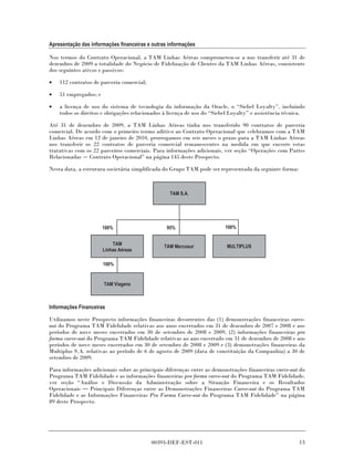 Apresentação das informações financeiras e outras informações

Nos termos do Contrato Operacional, a TAM Linhas Aéreas comprometeu-se a nos transferir até 31 de
dezembro de 2009 a totalidade do Negócio de Fidelização de Clientes da TAM Linhas Aéreas, consistente
dos seguintes ativos e passivos:

•   112 contratos de parceria comercial;

•   51 empregados; e

•   a licença de uso do sistema de tecnologia da informação da Oracle, o “Siebel Loyalty”, incluindo
    todos os direitos e obrigações relacionados à licença de uso do “Siebel Loyalty” e assistência técnica.

Até 31 de dezembro de 2009, a TAM Linhas Aéreas tinha nos transferido 90 contratos de parceria
comercial. De acordo com o primeiro termo aditivo ao Contrato Operacional que celebramos com a TAM
Linhas Aéreas em 12 de janeiro de 2010, prorrogamos em seis meses o prazo para a TAM Linhas Aéreas
nos transferir os 22 contratos de parceria comercial remanescentes na medida em que encerre estas
tratativas com os 22 parceiros comerciais. Para informações adicionais, ver seção “Operações com Partes
Relacionadas Contrato Operacional” na página 145 deste Prospecto.

Nesta data, a estrutura societária simplificada do Grupo TAM pode ser representada da seguinte forma:



                                                  TAM S.A.




                       100%                      95%                     100%


                           TAM                  TAM Mercosur              MULTIPLUS
                       Linhas Aéreas

                       100%


                       TAM Viagens



Informações Financeiras

Utilizamos neste Prospecto informações financeiras decorrentes das (1) demonstrações financeiras carve-
out do Programa TAM Fidelidade relativas aos anos encerrados em 31 de dezembro de 2007 e 2008 e aos
períodos de nove meses encerrados em 30 de setembro de 2008 e 2009, (2) informações financeiras pro
forma carve-out do Programa TAM Fidelidade relativas ao ano encerrado em 31 de dezembro de 2008 e aos
períodos de nove meses encerrados em 30 de setembro de 2008 e 2009 e (3) demonstrações financeiras da
Multiplus S.A. relativas ao período de 6 de agosto de 2009 (data de constituição da Companhia) a 30 de
setembro de 2009.

Para informações adicionais sobre as principais diferenças entre as demonstrações financeiras carve-out do
Programa TAM Fidelidade e as informações financeiras pro forma carve-out do Programa TAM Fidelidade,
ver seção “Análise e Discussão da Administração sobre a Situação Financeira e os Resultados
Operacionais     Principais Diferenças entre as Demonstrações Financeiras Carve-out do Programa TAM
Fidelidade e as Informações Financeiras Pro Forma Carve-out do Programa TAM Fidelidade” na página
89 deste Prospecto.




                                           00393-DEF-EST-011                                            13
 