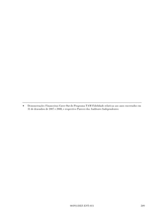 Programa TAM Fidelidade
      Notas explicativas da administração às demonstrações
      financeiras interinas carve-out (não auditadas)
      no período de nove meses findos em
      30 setembro de 2009 e de 2008
      Em milhares de reais, exceto quando indicado de outra forma




                                                                            30 de           31 de
                                                                        setembro        dezembro
                                                                          de 2009         de 2008
                                                                    (Não auditado)

      Imposto diferido que se espera recuperar dentro de
        12 meses - líquido                                                 40.852           40.154
      Imposto diferido que se espera recuperar após
        12 meses - líquido                                                145.948          116.638

                                                                          186.800          156.792

      Não existem impostos diferidos ativos não reconhecidos.


14    Partes relacionadas

      Como descrito na Nota 1 durante todos os períodos apresentados, o Programa Fidelidade
      TAM faz parte do negócio da TAM e como resultado significativo, existiram transações entre o
      Programa Fidelidade TAM e a TAM como descrito abaixo:

(a)   Para prêmios no resgate de Pontos Fidelidade consistindo em bilhetes aéreos gratuitos da
      TAM dos serviços de transporte aéreo foram prestados pela TAM. As demonstrações
      financeiras carve-out incluem uma alocação destes custos conforme descrito na Nota 2 no
      montante de R$ 26.786 (2007 - R$ 20.826).

(b)   Determinadas atividades societárias como contabilidade, tesouraria, tecnologia da informação
      e serviços jurídicos foram realizados centralizadamente pela TAM, incluindo o Programa TAM
      Fidelidade, tendo um call center que atendeu tanto clientes da TAM como do Programa TAM
      Fidelidade. Os Custos para estes serviços centralizados estão alocados conforme definido na
      Nota 2 e totalizam R$ 23.213 (30 de setembro de 2008 - R$ 10.546).

(c)   Programa TAM Fidelidade fez a distribuição líquida para a TAM conforme definido na Nota 2
      no montante de R$ 264.492 (30 de setembro de 2008 - R$ 215.828).

      Os gestores principais do Programa TAM Fidelidade incluem diretores e gerentes da TAM
      dedicados ao Programa TAM Fidelidade e suas remunerações foram as seguintes:




                                         00393-DEF-EST-011                                
 
