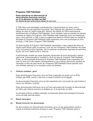 Programa TAM Fidelidade
       Notas explicativas da administração às
       demonstrações financeiras carve-out
       em 31 de dezembro de 2008 e de 2007
       Em milhares de reais, exceto quando indicado de outra forma



       Acordo Operacional possui uma vigência de quinze anos e o acordo de serviços
       compartilhados possui uma vigência de cinco anos. Tanto o Acordo de Operação quanto o
       Acordo de Serviços Compartilhados podem ser cancelados por qualquer uma das partes com
       notificação prévia.

       Nos termos do Acordo Operacional, a partir de 1o de janeiro de 2010:

(a)    a Multiplus gerenciará e operará o Programa TAM Fidelidade. O gerenciamento do programa
       inclui, entre outras atividades, responsabilidade por todos os contatos com clientes do
       Fidelidade, incluindo o envio de comunicações, declarações e outros documentos, o
       processamento de todas as informações sobre a emissão e resgate dos pontos e a
       responsabilidade pelo recebimento e processamento dos pedidos de resgate. A TAM pagará
       uma quantia mensal fixa à Multiplus para gerenciar e operar o Programa TAM Fidelidade;

(b)    a TAM cessará a emissão de Pontos de Fidelidade sob o Programa TAM Fidelidade para seus
       clientes que adquirem uma passagem aérea. A TAM adquirirá, em vez disso, os Pontos
       Multiplus da Multiplus a fim de conceder tais Pontos Multiplus para seus clientes que adquirem
       uma passagem aérea. Os Pontos Fidelidade existentes emitidos até essa data sob o
       Programa TAM Fidelidade podem ser resgatados pelos detentores de Pontos Fidelidade por
       bilhetes aéreos da TAM ou por outros prêmios descritos acima. Durante o período de
       30 meses, a partir de 1o de janeiro de 2010, a TAM reembolsará a Multiplus pelos custos
       incorridos em relação aos Pontos de Fidelidade emitidos até 31 de dezembro de 2009. Se as
       recompensas forem resgatadas utilizando tanto os Pontos de Fidelidade emitidos até 31 de
       dezembro de 2009 e os Pontos Multiplus emitidos subsequentemente, a TAM reembolsará a
       Multiplus pelo custo das recompensas, com base na proporção dos Pontos de Fidelidade
       resgatados ao total de pontos resgatados;

(c)    a Multiplus venderá os Pontos Multiplus para a TAM a um preço acordado contratualmente. O
       preço acordado contratualmente é uma quantia fixa por lote de 1.000 pontos;

(d)    a Multiplus adquirirá as passagens aéreas da TAM a fim de concedê-las a portadores de
       Pontos Multiplus que resgatem os Pontos Multiplus em troca de passagens aéreas. O preço
       por passagem a ser pago pela Multiplus à TAM é uma quantia fixa, dependendo da categoria
       do serviço, o tipo de voo (curtos ou longos) e a quantidade de pontos utilizados para o
       resgate.

       Sob os termos do Acordo de Serviços Compartilhados, a TAM fornecerá à Multiplus serviços
       como contabilidade, tesouraria, planejamento, central de atendimento, jurídico, recursos
       humanos, tecnologia da informação e outros. A Multiplus pagará uma quantia mensal fixa por
       cada grupo de serviços.




                                        00393-DEF-EST-011
 