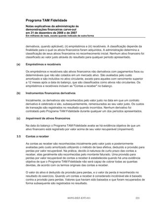 Programa TAM Fidelidade
       Notas explicativas da administração às
       demonstrações financeiras carve-out
       em 31 de dezembro de 2008 e de 2007
       Em milhares de reais, exceto quando indicado de outra forma



       Os ativos, passivos e resultados de operações do Programa TAM Fidelidade foram divididos
       utilizando uma identificação específica com base nos registros históricos e divisão
       organizacional existentes da TAM, quando possível. Ativos que incluem contas a receber,
       imobilizado e impostos antecipados foram especialmente identificados. Passivos que incluem
       outros passivos circulantes e receitas diferidas também foram especialmente identificados.
       Nenhum ativo significante compartilhado entre a TAM e o Programa TAM Fidelidade foi
       identificado. Os saldos de impostos sobre a receita foram determinados seguindo o método de
       rateio, conforme descrito abaixo.

       As despesas de operação incluem:

(a)    alocação de custos diretos para a TAM das passagens aéreas premiadas no resgate de
       Pontos de Fidelidade, conforme registros contábeis existentes da TAM, que consistem dos
       custos incrementais de transporte de um passageiro num voo agendado (combustível
       adicional, seguro e serviço de bordo);

(b)    os custos de venda, gerais e administrativos do Programa TAM Fidelidade alocados nos
       centros de custo da TAM, incluindo plano de pagamento com base em ações;

(c)    alocação das seguintes despesas gerais da TAM seguindo os critérios descritos abaixo:

(i)    Custo da Central de Atendimento - a central de atendimento serviu clientes da TAM e aqueles
       do Programa TAM Fidelidade. Os custos da central de atendimento foram alocados nas
       demonstrações financeiras carve-out com base na quantidade de passagens aéreas
       resgatadas pelos Pontos Fidelidade em relação ao total de passagens aéreas emitidas.

(ii)   Custos administrativos e gerais - incluem quantias alocadas para tecnologia de informação,
       serviços jurídicos, contabilidade, tesouraria e recursos humanos que são fornecidos de forma
       centralizadas pela TAM e foram alocados no Programa TAM Fidelidade com base em
       diferentes critérios, incluindo principalmente a análise de números de funcionários envolvidos
       e o volume de atividades do Programa TAM Fidelidade em relação às atividades totais da
       TAM.

       Os impostos sobre a receita foram registrados como se o Programa TAM Fidelidade fosse um
       contribuinte separado. Como resultado, a receita tributável foi determinada com base no lucro
       do período em uma base carve-out e ajustada para refletir as regulamentações de imposto
       para atingir a receita tributável. A determinação das despesas de imposto de renda é baseada
       em pressupostos, atribuições e estimativas, incluindo aquelas utilizadas na preparação das
       demonstrações financeiras carve-out.




                                       00393-DEF-EST-011
 
