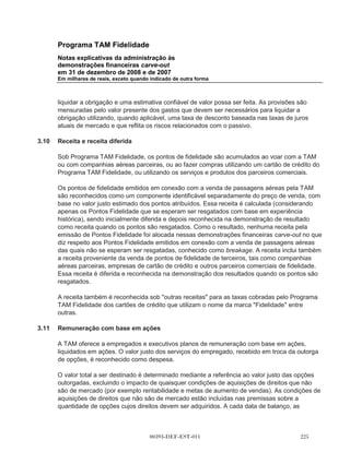 Programa TAM Fidelidade
      Notas explicativas da administração às
      demonstrações financeiras carve-out
      em 31 de dezembro de 2008 e de 2007
      Em milhares de reais, exceto quando indicado de outra forma



      moeda funcional). As demonstrações financeiras carve-out são apresentadas em reais
      (reais), que também é a moeda funcional do Programa TAM Fidelidade.

(b)   Operações e saldos

      As operações em moeda estrangeira são convertidas para a moeda funcional utilizando as
      taxas de câmbio vigentes nas datas das operações. Os saldos de ativos e passivos são
      convertidos na taxa de câmbio na data do fechamento dos balanços patrimoniais. Os ganhos
      e perdas de câmbio na liquidação de tais operações e a conversão de ativos e passivos
      monetários em moedas estrangeiras são registrados no resultado.

3.2   Imobilizado

      O imobilizado é registrado ao custo menos a depreciação. Os custos correspondem ao custo
      histórico de aquisição.

      A depreciação é calculada utilizando o método linear para alocar seus custos aos seus
      valores residuais sobre sua vida útil estimada, conforme segue:

                                                                                                Anos

      Móveis e equipamentos                                                                      10
      Computadores                                                                                5

      Ganhos e perdas na alienação são determinados pela comparação do resultado da venda
      com o valor residual e são reconhecidos na demonstração de resultado.

3.3   Impairment de ativos não circulantes

      O imobilizado e outros ativos não circulantes, quando aplicável, são revisados para fins de
      impariment sempre que eventos ou circunstâncias sugerirem que seu valor contábil pode não
      ser recuperável. As perdas por impairment são reconhecidas pelo montante em que o valor
      contábil do ativo ultrapassa seu valor recuperável, que é o maior entre o preço líquido de
      venda e o valor em uso do ativo. Para fins de avaliação, os ativos são agrupados no menor
      grupo de ativos para o qual tem fluxo de caixa identificado separadamente (Unidade de
      geração de caixa ou UGC).

3.4   Ativos financeiros

      O Programa TAM Fidelidade classifica seus ativos financeiros nas seguintes categorias:
      (i) mensurados ao valor justo por meio do resultado (incluindo instrumentos financeiros




                                      00393-DEF-EST-011
 
