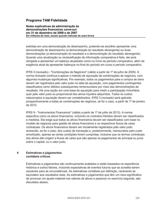 Programa TAM Fidelidade
        Notas explicativas da administração às
        demonstrações financeiras carve-out
        em 31 de dezembro de 2008 e de 2007
        Em milhares de reais, exceto quando indicado de outra forma



        estimativas de quantidade de opções cujos direitos devem ser adquiridos com base nas
        condições de aquisição de direitos que não são de mercado são revisadas. O impacto dessa
        revisão das estimativas iniciais são reconhecidas, se houver, na demonstração do resultado,
        como um ajuste correspondente no ativo líquido.

3.12    Informações do segmento

        O principal tomador de decisões operacionais do Programa TAM Fidelidade, que é
        responsável por alocar recursos e avaliar o desempenho para as diferentes atividades de
        Programa TAM Fidelidade, foi identificado para os períodos apresentados como o diretor
        executivo da TAM, responsável pela gestão de Programa TAM Fidelidade. O principal
        tomador de decisões operacionais somente avalia o desempenho do Programa TAM
        Fidelidade como um todo, e a adminstração determinou que há apenas um segmento
        operacional para Programa TAM Fidelidade.

3.13    Mudanças nas práticas contábeis

(a)     IFRIC 13 - Programas de fidelização do cliente (em vigor a partir de 1o de julho de 2008). O
        IFRIC 13 esclarece que, quando bens ou serviços são vendidos em conjunto com um
        incentivo à fidelidade dos clientes (por exemplo, pontos por fidelidade ou produtos gratuitos), o
        acordo é um composto de múltiplos elementos e a contraprestação a receber do cliente é
        alocada entre os componentes deste acordo usando valores justos. O IFRIC 13 é pertinente
        para as operações do Programa TAM Fidelidade em separado da TAM, mas a nova norma
        não teve nenhum impacto significativo, pois os critérios usados nas demonstrações
        financeiras carve-out já atendiam aos critérios do IFRIC 13.

(b)     A companhia adotou o IFRS 8 Segmentos operacionais (em vigor desde 1o de janeiro
        de 2009). IFRS 8 substituirá o IAS 14. A nova norma exige uma abordagem de gestão, onde
        a informação por segmento é apresentada com base na mesma utilizada para relatórios
        internos. A norma não tem qualquer impacto na definição dos segmentos do Programa TAM
        Fidelidade.

(c)     As seguintes interpretações e alterações de normas existentes foram publicadas e são
        obrigatórias para os períodos contábeis que começam em ou após 1o de janeiro de 2009 ou
        em períodos posteriores, mas não são relevantes para as operações do Programa TAM
        Fidelidade:

(i)     IAS 23 (revisto) - Custos de empréstimos (em vigor a partir de 1o de janeiro de 2009).

(ii)    IAS 36 (alteração) - Valor recuperável dos ativos (em vigor a partir de 1o de janeiro, 2009).



                                         00393-DEF-EST-011
 