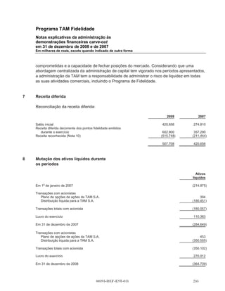Programa TAM Fidelidade
       Notas explicativas da administração às
       demonstrações financeiras carve-out
       em 31 de dezembro de 2008 e de 2007
       Em milhares de reais, exceto quando indicado de outra forma



4.1    Reconhecimento de receita

       As receitas com relação aos Pontos Fidelidade emitidos pela TAM a clientes TAM para
       adquirir bilhetes aéreos são determinadas com base no valor justo estimado dos pontos
       concedidos aos passageiros, sendo diferidas até que os pontos sejam efetivamente
       resgatados. O valor justo é considerado como sendo o valor justo para o cliente da concessão
       do bilhete e é determinado por lote de 1.000 pontos, com base numa média ponderada do
       valor de pontos de venda a parceiros comerciais e o valor para os clientes dos bilhetes
       gratuitos concedidos com base na tarifa média por cada bilhete vendido pela TAM. Como o
       resultado, nenhuma receita pela emissão de Pontos Fidelidade foi alocada nessas
       demonstrações financeiras carve-out no que diz respeito aos Pontos Fidelidade emitidos em
       conexão com a venda de passagens aéreas das quais não se esperam ser resgatadas,
       conhecido como breakage. Para os saldos de breakage foi estimado uma perda média de
       31,6% em 2008 e 29,2% em 2007. Alteração das estimativas do breakage tem impacto direto
       no saldo de receita reconhecida nas demonstrações financeiras carve-out. Um aumento no
       valor justo dos bilhetes ou diminuição no percentual de breakage resultaria em aumento nas
       receitas reconhecidas.

4.2    Imposto de renda

       Os ativos e passivos fiscais diferidos são calculados com base nas diferenças entre os valores
       contábeis existentes nas demonstrações financeiras carve-out, usando as alíquotas vigentes.
       As premissas de recuperação dos tributos diferidos são revisadas periodicamente, tendo em
       vista os lucros históricos e os lucros tributáveis gerados e futuros. As alterações em tais
       estimativas e projeções podem resultar em alterações nos montantes de impostos diferidos
       reconhecidos.

4.3    Critérios usados na preparação de
       demonstrações financeiras carve-out

       A preparação destas demonstrações financeiras carve-out exige fazer estimativas e
       suposições que afetam os valores reportados de ativos e passivos, receitas e despesas,
       especialmente na mensuração e alocação de despesas operacionais com atividades que
       foram realizadas corporativamente pela TAM. Considerando a relação significativa entre a
       TAM e o Programa TAM Fidelidade, os termos da isenção, as transações, as atribuições e as
       estimativas dos ativos e passivos e das despesas e outras transações entre Programa TAM
       Fidelidade e a TAM podem não ser as mesmas que teriam resultado de transações entre
       terceiros independentes, ou que teriam resultado se o Programa TAM Fidelidade tivesse
       operado como um negócio autônomo, não é indicativo das operações futuras ou despesas ou
       resultados das operações da Multiplus.



                                        00393-DEF-EST-011
 