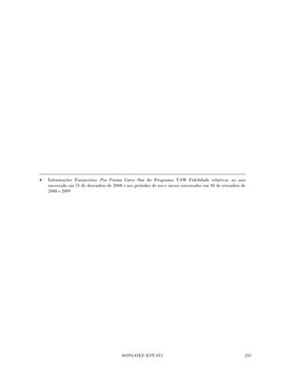 Programa TAM Fidelidade
       Notas explicativas da administração às
       demonstrações financeiras carve-out
       em 31 de dezembro de 2008 e de 2007
       Em milhares de reais, exceto quando indicado de outra forma



       Os anos fiscais de 2007 a 2008 estão sujeitos a exame pelas autoridades fiscais brasileiras.

(c)    Composição do imposto de renda e da
       contribuição social deferidos ativos

       Os ativos e passivos diferidos do imposto de renda são compensados quando há o direito
       legalmente executável de compensar os ativos fiscais correntes contra os passivos fiscais
       correntes e quando os impostos diferidos sobre a renda se refiram à mesma autoridade fiscal.

       O movimento nos ativos e passivos diferidos do imposto de renda durante o período
       apresentado é o seguinte:

                                                                           Cobrados/
                                                                      (creditados) na
                                                                       declaração do
                                                                             imposto
                                                               2007          de renda           2008

       Receita diferida                                     129.793           26.860         156.653
       Participação dos funcionários nos lucros                  98               41             139

                                                            129.891           26.901         156.792

                                                                                2008            2007

       Imposto diferido que se espera recuperar dentro de
         12 meses - liquidado                                                 40.154          26.901
       Imposto diferido que se espera recuperar após mais de
         12 meses - liquidado                                                116.638         102.990

                                                                             156.792         129.891

       Não existem ativos fiscais diferidos não reconhecidos.


13     Partes relacionadas

       Como descrito na Nota 1 durante todos os períodos apresentados, o Programa Fidelidade
       TAM faz parte do negócio da TAM e como resultado significativo, existiram transações entre o
       Programa Fidelidade TAM e a TAM como descrito abaixo:




                                        00393-DEF-EST-011
 