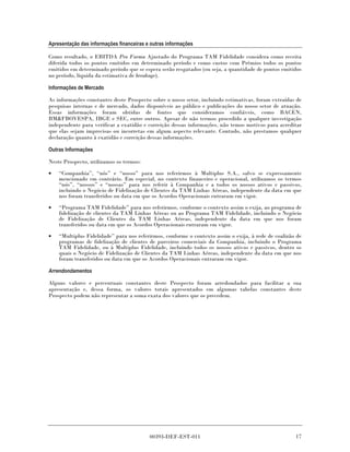 Apresentação das informações financeiras e outras informações

Como resultado, o EBITDA Pro Forma Ajustado do Programa TAM Fidelidade considera como receita
diferida todos os pontos emitidos em determinado período e como custos com Prêmios todos os pontos
emitidos em determinado período que se espera serão resgatados (ou seja, a quantidade de pontos emitidos
no período, líquida da estimativa de breakage).

Informações de Mercado

As informações constantes deste Prospecto sobre o nosso setor, incluindo estimativas, foram extraídas de
pesquisas internas e de mercado, dados disponíveis ao público e publicações do nosso setor de atuação.
Essas informações foram obtidas de fontes que consideramos confiáveis, como BACEN,
BM&FBOVESPA, IBGE e SEC, entre outros. Apesar de não termos procedido a qualquer investigação
independente para verificar a exatidão e correição dessas informações, não temos motivos para acreditar
que elas sejam imprecisas ou incorretas em algum aspecto relevante. Contudo, não prestamos qualquer
declaração quanto à exatidão e correição dessas informações.

Outras Informações

Neste Prospecto, utilizamos os termos:

•   “Companhia”, “nós” e “nosso” para nos referirmos à Multiplus S.A., salvo se expressamente
    mencionado em contrário. Em especial, no contexto financeiro e operacional, utilizamos os termos
    “nós”, “nossos” e “nossas” para nos referir à Companhia e a todos os nossos ativos e passivos,
    incluindo o Negócio de Fidelização de Clientes da TAM Linhas Aéreas, independente da data em que
    nos foram transferidos ou data em que os Acordos Operacionais entraram em vigor.

•   “Programa TAM Fidelidade” para nos referirmos, conforme o contexto assim o exija, ao programa de
    fidelização de clientes da TAM Linhas Aéreas ou ao Programa TAM Fidelidade, incluindo o Negócio
    de Fidelização de Clientes da TAM Linhas Aéreas, independente da data em que nos foram
    transferidos ou data em que os Acordos Operacionais entraram em vigor.
•   “Multiplus Fidelidade” para nos referirmos, conforme o contexto assim o exija, à rede de coalizão de
    programas de fidelização de clientes de parceiros comerciais da Companhia, incluindo o Programa
    TAM Fidelidade, ou à Multiplus Fidelidade, incluindo todos os nossos ativos e passivos, dentro os
    quais o Negócio de Fidelização de Clientes da TAM Linhas Aéreas, independente da data em que nos
    foram transferidos ou data em que os Acordos Operacionais entraram em vigor.

Arrendondamentos

Alguns valores e percentuais constantes deste Prospecto foram arredondados para facilitar a sua
apresentação e, dessa forma, os valores totais apresentados em algumas tabelas constantes deste
Prospecto podem não representar a soma exata dos valores que os precedem.




                                          00393-DEF-EST-011                                          17
 