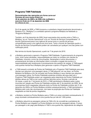 Programa TAM Fidelidade





                    Demonstrações das operações pro forma carve-out
                    Período de nove meses findos em 30 de setembro de 2009
                    (não auditado)
                    Em milhares de reais



                                                                                  Efeito na receita                                   Efeito nas
                                                                                            líquida                                    despesas
                                                                                    decorrente do        Efeito nas despesas        operacionais
                                                                                           Acordo      operacionais oriundas      decorrentes do      Efeito dos
                                                             Saldo histórico -   Operacional com      do Acordo Operacional           Acordo de        impostos                     Demonstrações
                                                              demonstrações         a TAM Linhas           com a TAM para a             Serviços   diferidos nos    Subtotal dos     das operações
                                                                  financeiras          Aéreas S.A.     compra de passagens       Compartilhados           ajustes        ajustes          pro forma
                                                                    carve-out           (TAM) (a)                 aéreas (b)     com a TAM (c)    pro forma (d)     pro forma           carve-out

                    Receita líquida                                   458.836             136.161                                                                       136.161            594.997

                    Despesas operacionais                             (82.043)                                      (371.498)             2.584                         (368.914)         (450.957)

                    Lucro operacional                                 376.793             136.161                   (371.498)             2.584                         (232.753)          144.040

                    Receita financeira                                    141                                                                                                                  141

                    Despesas financeiras                                  (68)                                                                                                                  (68)

                    Lucro antes do imposto de renda e
                      contribuição social                             376.866             136.161                   (371.498)             2.584                         (232.753)




00393-DEF-EST-011
                    Imposto de renda e contribuição social
                      Corrente                                       (158.142)                                                                            95.980          95.980            (62.162)
                      Diferido                                         30.008                                                                            (16.844)        (16.844)            13.164

                    Lucro líquido do período                          248.732             136.161                   (371.498)             2.584          79.136         (153.617)           95.115
 