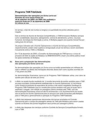 Programa TAM Fidelidade
                    Demonstrações das operações pro forma carve-out
                    Período de nove meses findos em 30 de setembro de 2008
                    (não auditado)
                    Em milhares de reais



                                                                                  Efeito na receita                                   Efeito nas
                                                                                            líquida                                    despesas
                                                                                    decorrente do        Efeito nas despesas        operacionais
                                                                                           Acordo      operacionais oriundas      decorrentes do       Efeito dos
                                                             Saldo histórico -   Operacional com      do Acordo Operacional           Acordo de         impostos                     Demonstrações
                                                              demonstrações         a TAM Linhas           com a TAM para a             Serviços    diferidos nos    Subtotal dos     das operações
                                                                  financeiras          Aéreas S.A.     compra de passagens       Compartilhados            ajustes        ajustes          pro forma
                                                                    carve-out           (TAM) (a)                 aéreas (b)     com a TAM (c)     pro forma (d)     pro forma           carve-out

                    Receita líquida                                   349.705              83.587                                                                         83.587            433.292

                    Despesas operacionais                             (46.926)                                      (295.185)             (1.063)                        (296.248)          (343.174)

                    Lucro operacional                                 302.779              83.587                   (295.185)             (1.063)                        (212.661)           90.118

                    Imposto de renda e contribuição social
                      Corrente                                       (122.698)                                                                            60.568          60.568             (62.130)
                      Diferido                                         19.753                                                                             11.737          11.737              31.490

                    Lucro líquido do período                          199.834              83.587                   (295.185)             (1.063)         72.305         (140.356)           59.478




00393-DEF-EST-011

 
