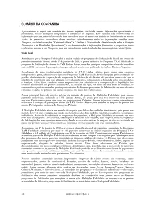 SUMÁRIO DA COMPANHIA
Apresentamos a seguir um sumário dos nossos negócios, incluindo nossas informações operacionais e
financeiras, nossas vantagens competitivas e estratégias de negócios. Este sumário não contém todas as
informações que um potencial investidor deve considerar antes de tomar sua decisão de investimento em nossas
Ações. Os potenciais investidores devem analisar cuidadosamente todas as informações contidas neste
Prospecto, incluindo as seções “Fatores de Risco” e “Análise e Discussão da Administração sobre a Situação
Financeira e os Resultados Operacionais” e as demonstrações e informações financeiras e respectivas notas
explicativas anexas a este Prospecto, para um entendimento mais detalhado dos nossos negócios e desta Oferta.

Visão Geral

Acreditamos que a Multiplus Fidelidade é a maior coalizão de programas de fidelização do Brasil, em termos de
parceiros comerciais. Somos, desde 1º de janeiro de 2010, o gestor exclusivo do Programa TAM Fidelidade, o
programa de fidelização de clientes da TAM Linhas Aéreas, uma das principais companhias aéreas do hemisfério
sul, em 2008, em termos de passageiros transportados, de acordo com publicação da Airlines Business Magazine.

Resultamos de uma reestruturação societária da TAM Linhas Aéreas para, como uma empresa
independente, gerir, administrar e operar o Programa TAM Fidelidade, bem como para prestar serviços de
gestão, administração e operação de programas de fidelização de clientes de parceiros comerciais com o
objetivo de contribuir para que atraiam e retenham clientes, estimulando a demanda pelos seus produtos
e serviços. Além disso, também somos responsáveis por administrar a compensação e liquidação dos
créditos decorrentes dos pontos acumulados, na medida em que, por meio de uma rede de coalizão, os
consumidores podem acumular pontos provenientes de diversos programas de fidelização em uma só conta
e realizar resgates de prêmios em várias empresas dos mais diferentes ramos.
Nossa principal fonte de receita advém da emissão de pontos da Multiplus Fidelidade para nossos
parceiros comerciais, incluindo a TAM Linhas Aéreas, os quais, por sua vez, oferecem esses pontos
aos seus Participantes para que esses os resgatem por Prêmios. Nossos principais custos operacionais
referem-se à compra de passagens aéreas da TAM Linhas Aéreas para atender ao resgate de pontos dos
nossos Participantes em troca de Passagens-Prêmio.
A Multiplus Fidelidade adota um modelo de negócio que difere das coalizões tradicionais, pois possui um
modelo flexível, que se origina na junção dos benefícios dos dois modelos existentes: coalizões e programas
individuais. Ao invés de substituir os programas dos parceiros, a Multiplus Fidelidade os conecta em uma
rede mais abrangente. Dessa forma, a Multiplus Fidelidade não compete, mas coopera, com os programas
de fidelização dos seus parceiros comerciais, dando a estes alternativas de resgates de alta atratividade ao
passo que permite aos parceiros comerciais continuar se relacionando com seus consumidores.
Assumimos, em 1º de janeiro de 2010, a extensa e diversificada rede de parceiros comerciais do Programa
TAM Fidelidade, composta por mais de 100 parceiros comerciais no Brasil originários do Programa TAM
Fidelidade e 6,3 milhões de Participantes, em 30 de setembro de 2009. Permitimos que nossos Participantes
acumulem pontos da Multiplus Fidelidade ao realizarem as suas compras e os resgatem por Prêmios por meio
dos programas dos nossos parceiros comerciais ou do nosso catálogo eletrônico. Os Prêmios que oferecemos,
juntamente com nossos parceiros comerciais, incluem Passagens-Prêmio, eletro-eletrônicos, livros, cupons de
supermercado, aluguéis de veículos, dentre outros. Além disso, oferecemos os Prêmios que
disponibilizamos em nosso catálogo eletrônico. Acreditamos que, à medida que a nossa rede de parceiros
comerciais aumentar, os pontos da Multiplus Fidelidade poderão ser utilizados como forma de pagamento
em operações comerciais cotidianas mantidas nos mais diversos setores da economia tornando-se assim
uma moeda ainda mais relevante para nossos Participantes.

Nossos parceiros comerciais incluem importantes empresas de vários setores da economia, como
supermercados, postos de combustível, livrarias, cartões de crédito, bancos, hotéis, locadoras de
automóvel, jornais, revistas, comércio eletrônico, construtoras, instituições de ensino, farmácias, estética e
saúde, dentre outros. Algumas delas podem ser destacadas, como Accor, Ipiranga-Texaco, Livraria
Cultura, Walmart, e Pontofrio.com. Ao contrário dos programas de fidelização individuais tradicionais,
permitimos, por meio de uma conta da Multiplus Fidelidade, que os Participantes dos programas de
fidelização dos nossos parceiros comerciais decidam se transferirão seus pontos entre os diversos
programas de fidelização que compõem a nossa rede Multiplus Fidelidade ou concentrem os pontos
acumulados de diferentes programas de fidelização em uma única conta Multiplus Fidelidade.




18                                         00393-DEF-EST-011
 