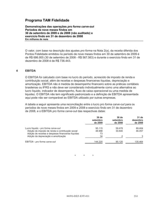 Programa TAM Fidelidade
        Demonstrações das operações pro forma carve-out
        Períodos de nove meses findos em
        30 de setembro de 2009 e de 2008 (não auditado) e
        exercício findo em 31 de dezembro de 2008
        Em milhares de reais




        do serviço, o tipo de voo (curtos ou longos) e a quantidade de pontos utilizados para o
        resgate.

        Sob os termos do Acordo de Serviços Compartilhados, a TAM fornecerá à Multiplus serviços
        como contabilidade, tesouraria, planejamento, central de atendimento, jurídico, recursos
        humanos, tecnologia da informação e outros. A Multiplus pagará uma quantia mensal fixa por
        cada grupo de serviços.

        Os preços cobrados sob o Acordo Operacional e o Acordo de Serviços Compartilhados,
        respectivamente, podem estar sujeitos à renegociação anual nos termos a serem acordados
        mutuamente entre a TAM e o Multiplus.

        Em 15 de dezembro de 2009, o Conselho de Administração da TAM aprovou o início do
        processo de listar as ações do Multiplus na BMFBOVESPA e fazer uma oferta pública inicial
        de ações existentes do Multiplus.

(b)     Base para a preparação das demonstrações
        das operações pro forma carve-out

        As demonstrações das operações pro forma carve-out estão apresentadas em milhares de
        reais e refletem os efeitos das transações descritas abaixo bem como aquelas ocorridas em
        1o de janeiro de 2008.

        As demonstrações financeiras carve-out do Programa TAM Fidelidade sofreu uma série de
        ajustes para cálculo da base pro forma:

(i)     o efeito na receita líquida resultante de: (i) receita decorrente de pontos vendidos para a TAM
        ao preço acordado contratualmente estabelecidas no Acordo Operacional; (ii) reconhecer
        como receita proveniente da expectativa de pontos a não serem resgatados breakage do
        Programa TAM Fidelidade (que é a receita para pontos emitidos mas para os quais não é
        esperado o resgate, com relação as passagens prêmio emitidas pela TAM), que nas
        demonstrações financeiras carve-out não foi reconhecida; e (iii) reconhecimento de receita
        sob os termos do Acordo Operacional para os serviços que serão fornecidos pela Multiplus
        para a TAM para a gerenciamento e operação do Programa TAM Fidelidade;

(ii)    o efeito das despesas operacionais decorrentes dos termos acordados no Contrato
        Operacional para a compra de passagens aéreas da TAM pela Multiplus para serem usadas
        quando os titulares dos pontos resgatarem seus pontos por passagens prêmio;

(iii)   o efeito das despesas dos serviços conforme Contrato de Serviços Compartilhados firmado
        com a TAM.


                                         00393-DEF-EST-011                                        
 