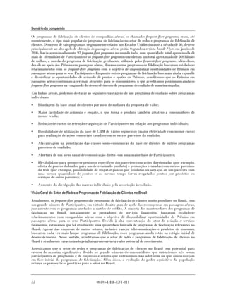Sumário da companhia

Os programas de fidelização de clientes de companhias aéreas, os chamados frequent-flyer programs, eram, até
recentemente, o tipo mais popular de programa de fidelização no setor de redes e programas de fidelização de
clientes. O sucesso de tais programas, originalmente criados nos Estados Unidos durante a década de 80, deve-se
principalmente ao alto apelo de obtenção de passagens aéreas grátis. Segundo a revista Inside Flyer, em janeiro de
2006, havia aproximadamente 92 frequent-flyer programs no mundo todo, com quantidade total aproximada de
mais de 180 milhões de Participantes e os frequent-flyer programs concederam um total aproximado de 500 bilhões
de milhas, a moeda do programa de fidelização geralmente utilizada pelos frequent-flyer programs. Além disso,
devido ao apelo dos Prêmios em passagens aéreas, diversos outros programas de fidelização buscaram estabelecer
relacionamentos com os frequent-flyer programs com o objetivo de disponibilizar oportunidades de Prêmios em
passagens aéreas para os seus Participantes. Enquanto outros programas de fidelização buscaram ainda expandir
e diversificar as oportunidades de acúmulo de pontos e opções de Prêmios, acreditamos que os Prêmios em
passagens aéreas continuam a ser mais atraentes para os consumidores, o que acreditamos posicionam ainda os
frequent-flyer programs na vanguarda do desenvolvimento de programas de coalizão de maneira singular.

Em linhas gerais, podemos destacar as seguintes vantagens de um programa de coalizão sobre programas
individuais:

•    Blindagem da base atual de clientes por meio de melhora da proposta de valor;

•    Maior facilidade de acúmulo e resgate, o que torna o produto também atrativo a consumidores de
     menor renda;

•    Redução de custos de retenção e aquisição de Participantes em relação aos programas individuais;

•    Possibilidade de utilização da base de CRM de vários segmentos (maior efetividade com menor custo)
     para realização de ações comerciais casadas com os outros parceiros da coalizão;

•    Alavancagem na penetração das classes sócio-econômicas da base de clientes de outros programas
     parceiros da coalizão;

•    Abertura de um novo canal de comunicação direto com uma maior base de Participantes;

•    Flexibilidade para promover produtos específicos dos parceiros com ações direcionadas (por exemplo,
     oferta de pontos dobrados para um determinado produto) e promoções cruzadas com outros parceiros
     da rede (por exemplo, possibilidade de resgatar pontos por produtos ou serviços de um parceiro com
     uma menor quantidade de pontos se ao mesmo tempo forem resgatados pontos por produtos ou
     serviços de outro parceiro); e

•    Aumento da divulgação das marcas individuais pela associação à coalizão.

Visão Geral do Setor de Redes e Programas de Fidelização de Clientes no Brasil

Atualmente, os frequent-flyer programs são programas de fidelização de clientes muito populares no Brasil, com
um grande número de Participantes, em virtude do alto grau de apelo das recompensas em passagens aéreas,
juntamente com os programas atrelados a cartões de crédito. A maioria dos mantenedores dos programas de
fidelização no Brasil, notadamente os prestadores de serviços financeiros, buscaram estabelecer
relacionamentos com companhias aéreas com o objetivo de disponibilizar oportunidades de Prêmios em
passagens aéreas para os seus Participantes. Devido à alta concentração do setor de aviação e serviços
financeiros, estimamos que há atualmente uma quantidade limitada de programas de fidelização relevantes no
Brasil. Apesar das empresas de outros setores, inclusive varejo, telecomunicações e produtos de consumo,
buscarem cada vez mais lançar programas de fidelização, esses programas ainda estão no estágio inicial de
desenvolvimento. Nesse sentido, acreditamos que o setor de redes e programas de fidelização de clientes no
Brasil é atualmente caracterizado pela baixa concorrência e alto potencial de crescimento.

Acreditamos que o setor de redes e programas de fidelização de clientes no Brasil tem potencial para
crescer de maneira significativa devido ao grande número de consumidores que entendemos não serem
participantes de programas e de empresas e setores que entendemos não adotarem ou que ainda estejam
em fase inicial de programas de fidelização. Além disso, a evolução do poder aquisitivo da população
reforça as perspectivas positivas para o setor no Brasil.




22                                           00393-DEF-EST-011
 