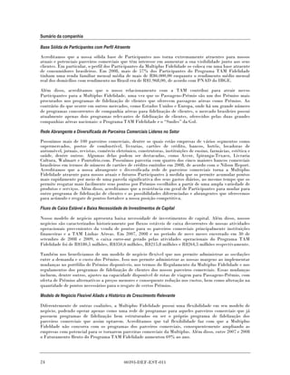 Sumário da companhia

Base Sólida de Participantes com Perfil Atraente

Acreditamos que a nossa sólida base de Participantes nos torna extremamente atraentes para nossos
atuais e potenciais parceiros comerciais que têm interesse em aumentar a sua visibilidade junto aos seus
clientes. Em particular, o perfil dos Participantes da Multiplus Fidelidade os coloca em uma base atraente
de consumidores brasileiros. Em 2008, mais de 57% dos Participantes do Programa TAM Fidelidade
tinham uma renda familiar mensal média de mais de R$6.000,00 enquanto o rendimento médio mensal
real dos domicílios com rendimento no Brasil era de R$1.968,00, de acordo com PNAD do IBGE.

Além disso, acreditamos que o nosso relacionamento com a TAM contribui para atrair novos
Participantes para a Multiplus Fidelidade, uma vez que os Passagens-Prêmio são um dos Prêmios mais
procurados nos programas de fidelização de clientes que oferecem passagens aéreas como Prêmios. Ao
contrário do que ocorre em outros mercados, como Estados Unidos e Europa, onde há um grande número
de programas concorrentes de companhia aéreas para fidelização de clientes, o mercado brasileiro possui
atualmente apenas dois programas relevantes de fidelização de clientes, oferecidos pelas duas grandes
companhias aéreas nacionais: o Programa TAM Fidelidade e o “Smiles” da Gol.

Rede Abrangente e Diversificada de Parceiros Comerciais Líderes no Setor

Possuímos mais de 100 parceiros comerciais, dentre os quais estão empresas de vários segmentos como
supermercados, postos de combustível, livrarias, cartões de crédito, bancos, hotéis, locadoras de
automóvel, jornais, revistas, comércio eletrônico, construtoras, instituições de ensino, farmácias, estética e
saúde, dentre outros. Algumas delas podem ser destacadas, como Accor, Ipiranga-Texaco, Livraria
Cultura, Walmart e Pontofrio.com. Possuímos parceria com quatro dos cinco maiores bancos comerciais
brasileiros em termos de número de cartões de crédito emitidos em 2008, de acordo com o Nilson Report.
Acreditamos que a nossa abrangente e diversificada rede de parceiros comerciais torna a Multiplus
Fidelidade atraente para nossos atuais e futuros Participantes à medida que os permite acumular pontos
mais rapidamente por meio de uma parcela significativa dos seus gastos diários, ao mesmo tempo que os
permite resgatar mais facilmente seus pontos por Prêmios escolhidos a partir de uma ampla variedade de
produtos e serviços. Além disso, acreditamos que a resistência em geral de Participantes para mudar para
outro programa de fidelização de clientes e as possibilidades diferenciadas e abrangentes que oferecemos
para acúmulo e resgate de pontos fortalece a nossa posição competitiva.

Fluxo de Caixa Estável e Baixa Necessidade de Investimentos de Capital

Nosso modelo de negócio apresenta baixa necessidade de investimentos de capital. Além disso, nossos
negócios são caracterizados historicamente por fluxos estáveis de caixa decorrentes de nossas atividades
operacionais provenientes da venda de pontos para os parceiros comerciais principalmente instituições
financeiras e a TAM Linhas Aéreas. Em 2007, 2008 e no período de nove meses encerrado em 30 de
setembro de 2008 e 2009, o caixa carve-out gerado pelas atividades operacionais do Programa TAM
Fidelidade foi de R$180,5 milhões, R$350,6 milhões, R$215,8 milhões e R$264,5 milhões respectivamente.

Também nos beneficiamos de um modelo de negócio flexível que nos permite administrar as oscilações
entre a demanda e o custo dos Prêmios. Isso nos permite administrar as nossas margens ao implementar
mudanças no portfólio de Prêmios disponíveis, nos termos do Regulamento da Multiplus Fidelidade e nos
regulamentos dos programas de fidelização de clientes dos nossos parceiros comerciais. Essas mudanças
incluem, dentre outros, ajustes na capacidade disponível de rotas de viagem para Passagens-Prêmio, com
oferta de Prêmios alternativos a preços menores e consequente redução nos custos, bem como alteração na
quantidade de pontos necessários para o resgate de certos Prêmios.

Modelo de Negócio Flexível Aliado a Histórico de Crescimento Relevante

Diferentemente de outras coalizões, a Multiplus Fidelidade possui uma flexibilidade em seu modelo de
negócio, podendo operar apenas como uma rede de programas para aqueles parceiros comerciais que já
possuem programas de fidelização bem estruturados ou ser o próprio programa de fidelização dos
parceiros comerciais que assim optarem. Acreditamos que tal flexibilidade faz com que a Multiplus
Fideldade não concorra com os programas dos parceiros comerciais, consequentemente ampliando as
empresas com potencial para se tornarem parceiras comerciais da Multiplus. Além disso, entre 2007 e 2008
o Faturamento Bruto do Programa TAM Fidelidade aumentou 69% ao ano.




24                                          00393-DEF-EST-011
 