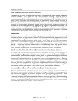 Sumário da companhia

Gestão com Perfil Qualificado para um Negócio de Coalizão

Entendemos que um negócio de coalizão requer uma soma de conhecimentos das áreas de finanças, tecnologia da
informação, marketing e vendas. Além disso, dada a alta concentração de emissão e resgate de pontos em
passagens aéreas, é requerido também um profundo conhecimento do setor aéreo. Nossa alta administração é
composta por um grupo selecionado e qualificado de executivos, oriundos inclusive da TAM Linhas Aéreas e do
nosso Acionista Controlador, com ampla experiência na área comercial, varejo, marketing, tecnologia da
informação e financeira, incluindo o mercado de cartões de crédito, uma das principais fontes de nossas receitas.
 Nossos administradores estão focados na criação de valor aos nossos acionistas, principalmente por meio de
incremento em nossos resultados operacionais, expansão da nossa participação de mercado e estreitamento nas
nossas relações com nossos parceiros comerciais. Acreditamos que herdamos a sólida cultura corporativa da TAM
Linhas Aéreas, que foi transmitida pelo seu fundador, Comandante Rolim Adolfo Amaro, e continua a guiar as
atividades cotidianas da sua administração. Além disso, com o fim de alinhar ainda mais os interesses dos nossos
administradores com os dos nossos acionistas, estamos estudando a implementação de programas de remuneração
variável aos nossos administradores, incluindo plano de opção de compra de ações.

Nossa Estratégia

Acreditamos que o mercado de redes de coalizão de programas de fidelização de clientes e de programas de
fidelização de clientes no Brasil apresenta potencial para crescimento substancial. Acreditamos estar bem
posicionados para acompanhar com sucesso esse crescimento por conta, principalmente, do nosso
relacionamento privilegiado com a TAM Linhas Aéreas e outros sólidos parceiros comerciais, do nosso
amplo acesso a diversos setores da economia brasileira e da nossa oferta de serviços de alta qualidade.
Buscamos aumentar a nossa rentabilidade mediante alavancagem da nossa posição de liderança no
mercado e a expansão da nossa base de Participantes. Acreditamos poder atingir essas metas de maneira
eficiente com ações conjuntas com os nossos parceiros comerciais e com foco na criação de sinergias entre
os seus programas de fidelização de clientes. Os principais componentes da nossa estratégia são:

Expandir Ainda Mais a Nossa Rede de Parceiros Comerciais e Aumentar a Nossa Base de Participantes

Ao expandir ainda mais a nossa rede de parceiros comerciais, acreditamos ter maiores condições de oferecer aos
nossos Participantes oportunidades adicionais para acúmulo de pontos da Multiplus Fidelidade e,
consequentemente, aumentar a nossa receita de venda de pontos aos nossos parceiros comerciais. Planejamos
buscar novos parceiros comerciais nos diversos setores da economia brasileira que acreditamos apresentar
potencial para crescimento substancial, em especial, nos setores de telecomunicações e varejo. A entrada de
novos parceiros comerciais na nossa rede de coalizão, em conjunto com um esforço comercial, estimulará ainda
mais a entrada de novos Participantes na Multiplus Fidelidade e programas de fidelização dos parceiros
comerciais. Além disso, entendemos que, ao desenvolver relacionamentos com parceiros comerciais focados em
produtos de consumo de baixo custo, alinhando novas formas de resgates adequadas a este público,
aumentaremos os nossos meios de acesso a Participantes de classes sócio-econômicas mais baixas.

Incrementar o Banco de Dados de Parceiros e Aumentar a Oferta de Serviços Diferenciados

Buscamos aprofundar o nosso relacionamento com nossos parceiros comerciais mediante demonstrações
consecutivas e inequívocas dos benefícios e da eficiência da Multiplus Fidelidade. Acreditamos que a nossa
rede de coalizão de programas de fidelização de clientes possui diversas vantagens em relação a outras
redes e programas de fidelização. Temos condições de coletar e analisar dados de Participantes de maneira
a auxiliar os nossos parceiros comerciais na definição das suas estratégias de negócio. Por exemplo, o nosso
banco de dados de Participantes permite que os analisemos para identificar e estimular o consumo de
produtos e serviços dos nossos parceiros comerciais e, consequentemente, auferir receita adicional advinda
da prestação desse serviço para os nossos parceiros comerciais.




                                             00393-DEF-EST-011                                                25
 