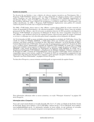 Sumário da companhia

No decorrer da sua história e com o objetivo de oferecer maiores incentivos aos Participantes fiéis, o
Programa TAM Fidelidade tornou-se cada vez mais sofisticado em relação à forma como o programa
oferece benefícios aos seus Participantes. Em 1999, o Programa TAM Fidelidade implementou as
classificações Branco, Azul e Vermelho para reconhecer e recompensar os viajantes mais fiéis e oferecer-
lhes benefícios adicionais. Com o objetivo de recompensar e reconhecer ainda mais os Participantes com
melhor classificação, em 2006, o Programa TAM Fidelidade implementou uma política de acúmulo
variável de pontos de acordo com a categoria de Participantes.

Em 2008, a TAM Linhas Aéreas uniu-se à Star Alliance, a maior aliança global da aviação comercial, em
termos de quantidade de Participantes e de cobertura geográfica. A TAM Linhas Aéreas, como um membro
permanente do Star Alliance, o que deverá ocorrer no primeiro trimestre de 2010, permitirá a interligação do
Programa TAM Fidelidade aos programas de fidelização de clientes das outras companhias integrantes da
Star Alliance, o que facilitará o processo de acúmulo de pontos, oferecerá mais opções de resgate e priorizará
os serviços e o embarque nos voos oferecidos pelas demais companhias aéreas integrantes da aliança.

Até 31 de dezembro de 2009, as nossas atividades estavam integradas às atividades da TAM Linhas Aéreas. Em
virtude da criação da Multiplus Fidelidade, a TAM Linhas Aéreas nos transferiu suas parcerias comerciais
existentes, com efeitos a partir de 1º de janeiro de 2010. Além disso, celebramos , em 10 de dezembro de 2009, o
Contrato Operacional com a TAM Linhas Aéreas, por meio do qual passaremos, a partir de 1° de janeiro de 2010,
a ser o exclusivo gestor, administrador e operador do Programa TAM Fidelidade, de acordo com o Contrato
Operacional, incluindo o processamento de informações sobre o acúmulo e resgate de pontos no Programa TAM
Fidelidade e pela entrega dos Prêmios aos Participantes do Programa TAM Fidelidade, de acordo com o
Regulamento do Programa TAM Fidelidade e o Regulamento da Multiplus Fidelidade. Celebramos ainda, em 10
de dezembro de 2009, o Contrato de Compartilhamento, através do qual a TAM Linhas Aéreas concordou em
compartilhar conosco certos serviços, a partir de 1° de janeiro de 2010, em contrapartida ao pagamento de uma
remuneração. Para obter uma descrição desses contratos e outras operações com partes relacionadas, ver a seção
“Operações com Partes Relacionadas”, na página 145 deste Prospecto.

Na data deste Prospecto, a nossa estrutura societária pode ser representada da seguinte forma:



                                                  TAM S.A.




                    100%                         95%                      100%

                         TAM
                     Linhas Aéreas              TAM Mercosur               MULTIPLUS


                     100%


                     TAM Viagens


Para informações adicionais sobre os nossos acionistas, ver seção “Principais Acionistas” na página 143
deste Prospecto.

Informações sobre a Companhia

Nossa sede social está localizada na Avenida Jurandir, 856, Lote 4, 3° andar, na Cidade de São Paulo, Estado
de São Paulo, Brasil. Nosso telefone é +55-11-5582-9890, e número de fax é +55-11-5582-8149. Nosso website é
www.multiplusfidelidade.com.br. As informações incluídas no nosso website, ou que poderiam ser acessadas
através do nosso website, não são parte integrante ou incorporadas por referência a este Prospecto.




                                            00393-DEF-EST-011                                                27
 