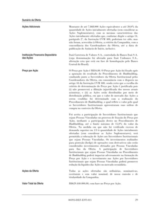 Sumário da Oferta

Ações Adicionais                     Montante de até 7.868.000 Ações equivalentes a até 20,0% da
                                     quantidade de Ações inicialmente ofertadas (sem considerar as
                                     Ações Suplementares), com as mesmas características das
                                     Ações inicialmente ofertadas que, conforme dispõe o artigo 14,
                                     parágrafo 2º, da Instrução CVM 400, poderiam ter sido, mas
                                     não foram, acrescidas à Oferta, a critério da Companhia, com a
                                     concordância dos Coordenadores da Oferta, até a data de
                                     publicação do Anúncio de Início, inclusive.

Instituição Financeira Depositária   Itaú Corretora de Valores S.A., controlada do Banco Itaú S.A.
das Ações                            (cuja denominação foi alterada para Itaú Unibanco S.A.,
                                     alteração esta que está em fase de homologação pelo Banco
                                     Central do Brasil).

Preço por Ação                       O Preço por Ação é R$16,00. O Preço por Ação foi fixado após
                                     a apuração do resultado do Procedimento de Bookbuilding,
                                     conduzido junto a Investidores da Oferta Institucional pelos
                                     Coordenadores da Oferta, em consonância com o disposto no
                                     artigo 44 da Instrução CVM 400, sendo certo que a escolha do
                                     critério de determinação do Preço por Ação é justificada pois
                                     (i) não promoverá a diluição injustificada dos nossos atuais
                                     acionistas, e (ii) as Ações serão distribuídas por meio de
                                     distribuição pública, em que o valor de mercado das Ações a
                                     serem vendidas foi determinado com a realização do
                                     Procedimento de Bookbuilding, o qual reflete o valor pelo qual
                                     os Investidores Institucionais apresentaram suas ordens de
                                     compra no contexto da Oferta.

                                     Foi aceita a participação de Investidores Institucionais que
                                     sejam Pessoas Vinculadas no processo de fixação do Preço por
                                     Ação, mediante a participação destes no Procedimento de
                                     Bookbuilding, até o limite máximo de 15,0% do valor da
                                     Oferta. Na medida em que não foi verificado excesso de
                                     demanda superior em 1/3 à quantidade de Ações inicialmente
                                     ofertadas (sem considerar as Ações Suplementares), será
                                     permitida a colocação de Ações aos Investidores Institucionais
                                     que sejam Pessoas Vinculadas. Os investimentos realizados
                                     para proteção (hedge) de operações com derivativos não serão
                                     considerados investimentos efetuados por Pessoas Vinculadas
                                     para fins da Oferta. A participação de Investidores
                                     Institucionais que sejam Pessoas Vinculadas no Procedimento
                                     de Bookbuilding poderá impactar adversamente na formação do
                                     Preço por Ação e o investimento nas Ações por Investidores
                                     Institucionais que sejam Pessoas Vinculadas poderá promover
                                     redução da liquidez das Ações no mercado secundário.

Ações da Oferta                      Todas as ações ofertadas são ordinárias, nominativas,
                                     escriturais e sem valor nominal, de nossa emissão e de
                                     titularidade da Companhia.

Valor Total da Oferta                R$629.440.000,00, com base no Preço por Ação.




                                     00393-DEF-EST-011                                          29
 