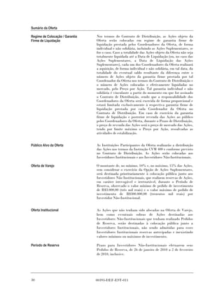 Sumário da Oferta

Regime de Colocação / Garantia   Nos termos do Contrato de Distribuição, as Ações objeto da
Firme de Liquidação              Oferta serão colocadas em regime de garantia firme de
                                 liquidação prestada pelos Coordenadores da Oferta, de forma
                                 individual e não solidária, incluindo as Ações Suplementares, se
                                 for o caso. Caso a totalidade das Ações objeto da Oferta não seja
                                 totalmente liquidada até a Data de Liquidação (ou, no caso das
                                 Ações Suplementares, a Data de Liquidação das Ações
                                 Suplementares), cada um dos Coordenadores da Oferta realizará
                                 a aquisição, de forma individual e não solidária, em tal data, da
                                 totalidade do eventual saldo resultante da diferença entre o
                                 número de Ações objeto da garantia firme prestada por tal
                                 Coordenador da Oferta nos termos do Contrato de Distribuição e
                                 o número de Ações colocadas e efetivamente liquidadas no
                                 mercado, pelo Preço por Ação. Tal garantia individual e não
                                 solidária é vinculante a partir do momento em que for assinado
                                 o Contrato de Distribuição, sendo que a responsabilidade dos
                                 Coordenadores da Oferta será exercida de forma proporcional e
                                 estará limitada exclusivamente à respectiva garantia firme de
                                 liquidação prestada por cada Coordenador da Oferta no
                                 Contrato de Distribuição. Em caso de exercício da garantia
                                 firme de liquidação e posterior revenda das Ações ao público
                                 pelos Coordenadores da Oferta, durante o Prazo de Distribuição,
                                 o preço de revenda das Ações será o preço de mercado das Ações,
                                 tendo por limite máximo o Preço por Ação, ressalvadas as
                                 atividades de estabilização.


Público Alvo da Oferta           As Instituições Participantes da Oferta realizarão a distribuição
                                 das Ações nos termos da Instrução CVM 400 e conforme previsto
                                 no Contrato de Distribuição. As Ações serão colocadas aos
                                 Investidores Institucionais e aos Investidores Não-Institucionais.

Oferta de Varejo                 O montante de, no mínimo, 10% e, no máximo, 15% das Ações,
                                 sem considerar o exercício da Opção de Ações Suplementares,
                                 será destinada prioritariamente à colocação pública junto aos
                                 Investidores Não Institucionais, que realizem reservas de Ações,
                                 em caráter irrevogável e irretratável, durante o Período de
                                 Reserva, observado o valor mínimo de pedido de investimento
                                 de R$3.000,00 (três mil reais) e o valor máximo de pedido de
                                 investimento de R$300.000,00 (trezentos mil reais) por
                                 Investidor Não-Institucional.


Oferta Institucional             As Ações que não tenham sido alocadas na Oferta de Varejo,
                                 bem como eventuais sobras de Ações destinadas aos
                                 Investidores Não-Institucionais que tenham realizado Pedidos
                                 de Reserva, serão destinadas à colocação pública junto a
                                 Investidores Institucionais, não sendo admitidas para esses
                                 Investidores Institucionais reservas antecipadas e inexistindo
                                 valores mínimos ou máximos de investimento.

Período de Reserva               Prazo para Investidores Não-Institucionais efetuarem seus
                                 Pedidos de Reserva, de 26 de janeiro de 2010 a 2 de fevereiro
                                 de 2010, inclusive.




30                               00393-DEF-EST-011
 