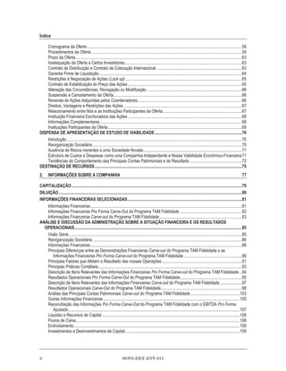 Índice

    Cronograma da Oferta .................................................................................................................................................59
    Procedimentos da Oferta .............................................................................................................................................59
    Prazo da Oferta............................................................................................................................................................63
    Inadequação da Oferta a Certos Investidores..............................................................................................................63
    Contrato de Distribuição e Contrato de Colocação Internacional ................................................................................63
    Garantia Firme de Liquidação ......................................................................................................................................64
    Restrições à Negociação de Ações (Lock up) .............................................................................................................65
    Contrato de Estabilização do Preço das Ações ...........................................................................................................65
    Alteração das Circunstâncias, Revogação ou Modificação .........................................................................................66
    Suspensão e Cancelamento da Oferta ........................................................................................................................66
    Revenda de Ações Adquiridas pelos Coordenadores..................................................................................................66
    Direitos, Vantagens e Restrições das Ações ...............................................................................................................67
    Relacionamento entre Nós e as Instituições Participantes da Oferta ..........................................................................67
    Instituição Financeira Escrituradora das Ações ...........................................................................................................68
    Informações Complementares .....................................................................................................................................68
    Instituições Participantes da Oferta..............................................................................................................................69
DISPENSA DE APRESENTAÇÃO DE ESTUDO DE VIABILIDADE..................................................................................70
    Introdução ....................................................................................................................................................................70
    Reorganização Societária ............................................................................................................................................70
    Ausência de Riscos inerentes a uma Sociedade Novata.............................................................................................71
    Estrutura de Custos e Despesas como uma Companhia Independente e Nossa Viabilidade Econômico-Financeira 71
    Tendências do Comportamento das Principais Contas Patrimoniais e de Resultado .................................................72
DESTINAÇÃO DE RECURSOS ..........................................................................................................................................75
2.     INFORMAÇÕES SOBRE A COMPANHIA                                                                                                                                              77

CAPITALIZAÇÃO................................................................................................................................................................79
DILUIÇÃO............................................................................................................................................................................80
INFORMAÇÕES FINANCEIRAS SELECIONADAS ...........................................................................................................81
    Informações Financeiras ..............................................................................................................................................81
    Informações Financeiras Pro Forma Carve-Out do Programa TAM Fidelidade ..........................................................82
    Informações Financeiras Carve-out do Programa TAM Fidelidade .............................................................................83
ANÁLISE E DISCUSSÃO DA ADMINISTRAÇÃO SOBRE A SITUAÇÃO FINANCEIRA E OS RESULTADOS
   OPERACIONAIS.............................................................................................................................................................85
    Visão Geral...................................................................................................................................................................85
    Reorganização Societária ............................................................................................................................................86
    Informações Financeiras ..............................................................................................................................................88
    Principais Diferenças entre as Demonstrações Financeiras Carve-out do Programa TAM Fidelidade e as
       Informações Financeiras Pro Forma Carve-out do Programa TAM Fidelidade ......................................................89
    Principais Fatores que Afetam o Resultado das nossas Operações ...........................................................................91
    Principais Práticas Contábeis.......................................................................................................................................93
    Descrição de Itens Relevantes das Informações Financeiras Pro Forma Carve-out do Programa TAM Fidelidade...94
    Resultados Operacionais Pro Forma Carve-Out do Programa TAM Fidelidade..........................................................95
    Descrição de Itens Relevantes das Informações Financeiras Carve-out do Programa TAM Fidelidade.....................97
    Resultados Operacionais Carve-Out do Programa TAM Fidelidade............................................................................98
    Análise das Principais Contas Patrimoniais Carve-out do Programa TAM Fidelidade ..............................................103
    Outras Informações Financeiras ................................................................................................................................105
    Reconciliação das Informações Pro Forma Carve-Out do Programa TAM Fidelidade com o EBITDA Pro Forma
       Ajustado.................................................................................................................................................................107
    Liquidez e Recursos de Capital..................................................................................................................................108
    Fluxos de Caixa..........................................................................................................................................................108
    Endividamento............................................................................................................................................................109
    Investimentos e Desinvestimentos de Capital............................................................................................................109




ii                                                                      00393-DEF-EST-011
 