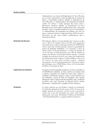 Sumário da Oferta

                              Adicionalmente, nos termos do Regulamento do Novo Mercado,
                              nos seis meses subsequentes à data da publicação do Anúncio de
                              Início, o Controlador (conforme definido no Regulamento do
                              Novo Mercado) e os Administradores da Companhia não poderão
                              vender e/ou ofertar à venda quaisquer das nossas ações e
                              Derivativos (conforme definido no Regulamento do Novo
                              Mercado) de que eram titulares imediatamente após a efetivação
                              da Oferta. Após esse período inicial de seis meses, o Controlador e
                              os Administradores da Companhia não poderão, por mais seis
                              meses, vender e/ou ofertar à venda mais do que 40,0% das ações e
                              Derivativos de que eram titulares imediatamente após a
                              efetivação da Oferta.

Destinação dos Recursos       Pretendemos utilizar os recursos líquidos que viermos a receber
                              com a Oferta da seguinte forma: (1) 94% para pagamento
                              antecipado para compra de Passagens-Prêmio da TAM Linhas
                              Aéreas, cujo valor será determinado conforme a quantidade de
                              pontos da Multiplus Fidelidade a ser resgatada, a classe da
                              cabine relativa à Passagem-Prêmio e o tempo de duração do
                              voo (se de curta ou longa distância), com o fim de atender aos
                              resgates de Prêmios em Passagens-Prêmio durante o período
                              estimado dos próximos 30 meses, nos termos do Compromisso
                              de Adiantamento para Compra e Venda de Bilhetes Aéreos; (2)
                              5% reservas de caixa para eventuais resgates e despesas
                              operacionais; e (3) 1% para pagamento dos contratos de mútuo
                              que celebramos com a TAM Linhas Aéreas em 14 de dezembro
                              de 2009 e 11 de janeiro de 2010.

Capital Social da Companhia   O capital social da Companhia atualmente encontra-se dividido em
                              157.360.000 ações ordinárias. As Ações conferem aos titulares todos
                              os direitos assegurados aos titulares de nossas ações, inclusive a
                              atribuição de dividendos integrais e todos os outros benefícios por
                              nós declarados a partir da Data de Liquidação. Para maiores
                              informações sobre o capital social da Companhia, após a realização
                              da Oferta, vide seção “Descrição do Estatuto Social e Outras
                              Informações – Capital Social”, na página 154 deste Prospecto.

Dividendos                    As Ações conferem aos seus titulares o direito ao recebimento
                              de dividendo obrigatório de pelo menos 25,0% do nosso lucro
                              líquido apurado no respectivo exercício social e ajustado de
                              acordo com a Lei das Sociedades por Ações. Para maiores
                              informações, vide seção “Dividendos e Políticas de Dividendos
                              – Dividendo Obrigatório”, na página 168 deste Prospecto.




                              00393-DEF-EST-011                                               33
 