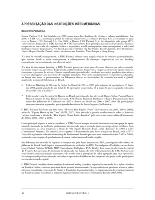 APRESENTAÇÃO DAS INSTITUIÇÕES INTERMEDIÁRIAS
Banco BTG Pactual S.A.

Banco Pactual S.A. foi fundado em 1983 como uma distribuidora de títulos e valores mobiliários. Em
2006, o UBS A.G., instituição global de serviços financeiros, e o Banco Pactual S.A. associaram-se para
criar o Banco UBS Pactual S.A. Em 2009, o Banco UBS Pactual S.A. foi adquirido pelo grupo BTG
Investments, formando o BTG Pactual. O BTG Pactual tem foco principal nas áreas de pesquisa, finanças
corporativas, mercado de capitais, fusões e aquisições, wealth management, asset management e sales and
trading (vendas e negociação). No Brasil, possui escritórios em São Paulo, Rio de Janeiro, Belo Horizonte,
Porto Alegre e Recife. Possui, ainda, escritórios em Londres, Nova Iorque e Hong Kong.

Na área de wealth management, o BTG Pactual oferece uma ampla seleção de serviços personalizados,
que variam desde a asset management a planejamento de finanças corporativas até art banking
(consultoria em investimento em obras de arte).

Na área de investment banking, o BTG Pactual presta serviços para diversos clientes em todo o mundo,
incluindo empresas, governos, hedge funds, patrocinadores financeiros, empresas de private equity, bancos,
corretoras e gestores de ativos. Oferece consultoria especializada, excelente execução, produtos inovadores
e acesso abrangente aos mercados de capitais mundiais. Seu vasto conhecimento e experiência adquirida
ao longo dos anos, o posicionaram na liderança dentre as instituições de atuação nacional e global,
mantendo posição de liderança no Brasil.

•    Líder no Ranking de Ofertas de Ações do Brasil de 2004 a 2007 pelo número de operações e 4º lugar
     em 2008, participando de um total de 86 operações no período, 13 a mais do que o segundo colocado,
     de acordo com a Anbid; e

•    Líder na abertura de capital de Bancos no Brasil, participando das ofertas de Banco Sofisa, Paraná Banco,
     Banco Cruzeiro do Sul, Banco Daycoval, ABC Brasil, Banrisul, BicBanco e Banco Panamericano; bem
     como dos follow-ons de Unibanco em 2005 e Banco do Brasil em 2006 e 2007, além da participação
     marcante no setor segurador, participando das ofertas de Porto Seguro e SulAmérica;

O BTG Pactual foi eleito por três vezes “World’s Best Equity House” (Euromoney, em 2003, 2004 e 2007),
além de “Equity House of the Year” (IFR, 2007). Sua atuação e grande conhecimento sobre a América
Latina, renderam o título de “Best Equity House Latin America” pelo sexto ano consecutivo (Euromoney
de 2002 a 2005 e 2007 a 2008).

Como principal suporte a seus investidores, o BTG Pactual sempre investiu fortemente na sua equipe de equity
research, buscando os melhores profissionais do mercado para a atuação junto ao grupo de investidores. Seus
investimentos na área renderam o título de “#1 Equity Research Team Latin America” de 2.003 a 2.007
(Institutional Investor). No entanto, sua expertise é demonstrada pela forte atuação no Brasil, onde o BTG
Pactual é o primeiro colocado no ranking da Institutional Investor por sete anos consecutivos (de 2.003 a 2.009),
contando com a equipe de profissionais de maior conhecimento de toda a região.

Sua liderança no mercado de capitais é comprovada pela forte atuação em 2009, participando das ofertas de
follow-on de Brasil Foods (após a assessoria financeira exclusiva do BTG Pactual para a Perdigão, em sua fusão
com a Sadia), Natura, BrMalls, MRV Engenharia, Multiplan e PDG Realty, bem como da abertura de capital
da Visanet. Esta posição de liderança foi alcançada em função do forte relacionamento do BTG Pactual com
seus clientes, com sua atuação constante e de acordo com a percepção de valor agregado para suas operações,
fato comprovado pela sua atuação em todas as operações de follow-on das empresas nas quais tenha participado
em sua abertura de capital.

O BTG Pactual também oferece serviços de sales and trading (vendas e negociação) em renda fixa, ações e câmbio
na América Latina, tanto em mercados locais quanto internacionais. Os especialistas em produtos, setores e países
oferecem consultoria e execução de Fusões e Aquisições de primeira linha, e o departamento de pesquisa (research)
na América Latina tem obtido o primeiro lugar nos últimos sete anos (Institutional Investor 2002-2008).




40                                           00393-DEF-EST-011
 