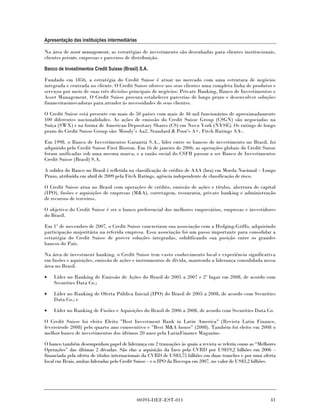Apresentação das instituições intermediárias

Na área de asset management, as estratégias de investimento são desenhadas para clientes institucionais,
clientes private, empresas e parceiros de distribuição.

Banco de Investimentos Credit Suisse (Brasil) S.A.

Fundado em 1856, a estratégia do Credit Suisse é atuar no mercado com uma estrutura de negócios
integrada e centrada no cliente. O Credit Suisse oferece aos seus clientes uma completa linha de produtos e
serviços por meio de suas três divisões principais de negócios: Private Banking, Banco de Investimentos e
Asset Management. O Credit Suisse procura estabelecer parcerias de longo prazo e desenvolver soluções
financeirasinovadoras para atender às necessidades de seus clientes.

O Credit Suisse está presente em mais de 50 países com mais de 46 mil funcionários de aproximadamente
100 diferentes nacionalidades. As ações de emissão do Credit Suisse Group (CSGN) são negociadas na
Suíça (SWX) e na forma de American Depositary Shares (CS) em Nova York (NYSE). Os ratings de longo
prazo do Credit Suisse Group são: Moody’s Aa2, Standard & Poor’s A+, Fitch Ratings AA-.

Em 1998, o Banco de Investimentos Garantia S.A., líder entre os bancos de investimento no Brasil, foi
adquirido pelo Credit Suisse First Boston. Em 16 de janeiro de 2006, as operações globais do Credit Suisse
foram unificadas sob uma mesma marca, e a razão social do CSFB passou a ser Banco de Investimentos
Credit Suisse (Brasil) S.A.

A solidez do Banco no Brasil é refletida na classificação de crédito de AAA (bra) em Moeda Nacional – Longo
Prazo, atribuída em abril de 2009 pela Fitch Ratings, agência independente de classificação de risco.

O Credit Suisse atua no Brasil com operações de crédito, emissão de ações e títulos, abertura de capital
(IPO), fusões e aquisições de empresas (M&A), corretagem, tesouraria, private banking e administração
de recursos de terceiros.

O objetivo do Credit Suisse é ser o banco preferencial dos melhores empresários, empresas e investidores
do Brasil.

Em 1º de novembro de 2007, o Credit Suisse concretizou sua associação com a Hedging-Griffo, adquirindo
participação majoritária na referida empresa. Essa associação foi um passo importante para consolidar a
estratégia do Credit Suisse de prover soluções integradas, solidificando sua posição entre os grandes
bancos do País.

Na área de investment banking, o Credit Suisse tem vasto conhecimento local e experiência significativa
em fusões e aquisições, emissão de ações e instrumentos de dívida, mantendo a liderança consolidada nessa
área no Brasil.

•   Líder no Ranking de Emissão de Ações do Brasil de 2005 a 2007 e 2º lugar em 2008, de acordo com
    Securities Data Co.;

•   Líder no Ranking de Oferta Pública Inicial (IPO) do Brasil de 2005 a 2008, de acordo com Securities
    Data Co.; e

•   Líder no Ranking de Fusões e Aquisições do Brasil de 2006 a 2008, de acordo com Securities Data Co.

O Credit Suisse foi eleito Eleito "Best Investment Bank in Latin America" (Revista Latin Finance,
fevereirode 2008) pelo quarto ano consecutivo e "Best M&A house" (2008). Também foi eleito em 2008 o
melhor banco de investimentos dos últimos 20 anos pela LatinFinance Magazine.

O banco também desempenhou papel de liderança em 2 transações às quais a revista se referiu como as “Melhores
Operações” das últimas 2 décadas. São elas a aquisição da Inco pela CVRD por US$19,2 bilhões em 2006 –
financiada pela oferta de títulos internacionais da CVRD de US$3,75 bilhões em duas tranches e por uma oferta
local em Reais, ambas lideradas pelo Credit Suisse – e o IPO da Bovespa em 2007, no valor de US$3,2 bilhões.




                                            00393-DEF-EST-011                                             41
 
