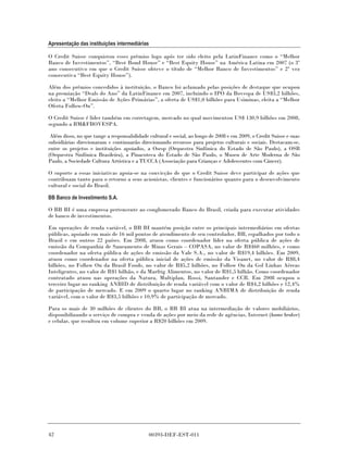Apresentação das instituições intermediárias

O Credit Suisse conquistou esses prêmios logo após ter sido eleito pela LatinFinance como o “Melhor
Banco de Investimentos”, “Best Bond House” e “Best Equity House” na América Latina em 2007 (o 3º
ano consecutivo em que o Credit Suisse obteve o título de “Melhor Banco de Investimentos” e 2ª vez
consecutiva “Best Equity House”).

Além dos prêmios concedidos à instituição, o Banco foi aclamado pelas posições de destaque que ocupou
na premiação “Deals do Ano” da LatinFinance em 2007, incluindo o IPO da Bovespa de US$3,2 bilhões,
eleito a “Melhor Emissão de Ações Primárias”, a oferta de US$1,0 bilhões para Usiminas, eleita a “Melhor
Oferta Follow-On”.

O Credit Suisse é líder também em corretagem, mercado no qual movimentou US$ 130,9 bilhões em 2008,
segundo a BM&FBOVESPA.

 Além disso, no que tange a responsabilidade cultural e social, ao longo de 2008 e em 2009, o Credit Suisse e suas
subsidiárias direcionaram e continuarão direcionando recursos para projetos culturais e sociais. Destacam-se,
entre os projetos e instituições apoiados, a Osesp (Orquestra Sinfônica do Estado de São Paulo), a OSB
(Orquestra Sinfônica Brasileira), a Pinacoteca do Estado de São Paulo, o Museu de Arte Moderna de São
Paulo, a Sociedade Cultura Artística e a TUCCA (Associação para Crianças e Adolescentes com Câncer).

O suporte a essas iniciativas apoia-se na convicção de que o Credit Suisse deve participar de ações que
contribuam tanto para o retorno a seus acionistas, clientes e funcionários quanto para o desenvolvimento
cultural e social do Brasil.

BB Banco de Investimento S.A.

O BB BI é uma empresa pertencente ao conglomerado Banco do Brasil, criada para executar atividades
de banco de investimentos.

Em operações de renda variável, o BB BI mantém posição entre os principais intermediários em ofertas
públicas, apoiado em mais de 16 mil pontos de atendimento de seu controlador, BB, espalhados por todo o
Brasil e em outros 22 países. Em 2008, atuou como coordenador líder na oferta pública de ações de
emissão da Companhia de Saneamento de Minas Gerais – COPASA, no valor de R$460 milhões, e como
coordenador na oferta pública de ações de emissão da Vale S.A., no valor de R$19,4 bilhões. Em 2009,
atuou como coordenador na oferta pública inicial de ações de emissão da Visanet, no valor de R$8,4
bilhões, no Follow On da Brasil Foods, no valor de R$5,2 bilhões, no Follow On da Gol Linhas Aéreas
Inteligentes, no valor de R$1 bilhão, e da Marfrig Alimentos, no valor de R$1,5 bilhão. Como coordenador
contratado atuou nas operações da Natura, Multiplan, Rossi, Santander e CCR. Em 2008 ocupou o
terceiro lugar no ranking ANBID de distribuição de renda variável com o valor de R$4,2 bilhões e 12,4%
de participação de mercado. E em 2009 o quarto lugar no ranking ANBIMA de distribuição de renda
variável, com o valor de R$3,5 bilhões e 10,9% de participação de mercado.

Para os mais de 30 milhões de clientes do BB, o BB BI atua na intermediação de valores mobiliários,
disponibilizando o serviço de compra e venda de ações por meio da rede de agências, Internet (home broker)
e celular, que resultou em volume superior a R$20 bilhões em 2009.




42                                           00393-DEF-EST-011
 