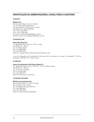 IDENTIFICAÇÃO DE ADMINISTRADORES, CONSULTORES E AUDITORES
Companhia

Multiplus S.A.
Diretoria de Relações com Investidores
At.: Sr. Líbano Miranda Barroso
Avenida Jurandir, nº 856, lote 4, 3º andar
São Paulo, SP – CEP 04072-000
Tel: +55 11 5582 9890
Fax: +55 11 5582 8149
E-mail: invest@multiplusfidelidade.com.br
Internet: http://www.multiplusfidelidade.com.br

Coordenador Líder

Banco BTG Pactual S.A.
Av. Brigadeiro Faria Lima, nº 3.729, 9º andar
São Paulo, SP – Brasil
At.: Sr. Fábio Nazari
Tel.: (11) 3883-2000
Fax: (11) 3883-2474
http://www.btgpactual.com/home/pt/capitalmarkets.aspx

A pessoa designada pelo Coordenador Líder para fins do disposto no artigo 33, parágrafo 3º, III da
Instrução CVM 400 é o Sr. Fábio Nazari.

Coordenador

Banco de Investimentos Credit Suisse (Brasil) S.A.
Av. Brigadeiro Faria Lima, nº 3.064, 12º, 13º e 14º andares (parte)
São Paulo, SP – Brasil
At.: Sr. Gustavo Castilho
Tel.: (11) 3841-6000
Fax: (11) 3841-6912
http://br.credit-suisse.com/ofertas

Coordenador Contratado

BB Banco de Investimento S.A.
Rua Senador Dantas, n.º 105, 36º andar
Rio de Janeiro, RJ – Brasil
At.: Sr. Marcelo de Souza Sobreira
Tel.: (21) 3808-3625
Fax: (21) 2262-3862
http://www.bb.com.br/ofertapublica




44                                         00393-DEF-EST-011
 