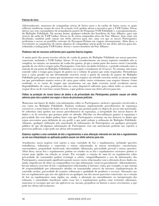 Fatores de risco

Adicionalmente, aumentos de companhias aéreas de baixo custo e de tarifas de baixo custo, os quais
refletem tendências atuais do setor de aviação civil, podem afetar o incentivo que a TAM Linhas Aéreas
oferece aos seus consumidores de acumularem pontos do Programa TAM Fidelidade e, consequentemente,
da Multiplus Fidelidade. Da mesma forma, qualquer redução dos benefícios da Star Alliance, quer seja
através da saída da TAM Linhas Aéreas ou de outra companhia aérea da Star Alliance, bem como sua
dissolução, também pode causar um efeito adverso para nós, uma vez que os nossos Participantes
perderiam o acesso ao portfólio existente de Passagens-Prêmio em viagens internacionais. Além disso, o
crescimento ou surgimento de outras alianças de companhias aéreas pode ter um efeito adverso para nós,
reduzindo o tráfego pela TAM Linhas Aéreas e outros membros da Star Alliance.

Podemos não ter recursos suficientes para suportar futuros resgates.

A maior parte das nossas receitas advém da venda de pontos da Multiplus Fidelidade aos nossos parceiros
comerciais, incluindo a TAM Linhas Aéreas. O seu reconhecimento em nossos registros contábeis não se
completa, no entanto, no momento da venda dos pontos, já que a maior parte dos nossos custos é incorrida
quando do seu efetivo resgate pelos Participantes. Com base em dados históricos, o período estimado entre a
emissão de um ponto da Multiplus Fidelidade e seu resgate é atualmente de 12 meses. No entanto, não temos
controle sobre o tempo para resgate de pontos ou o volume de pontos que serão resgatados. Pretendemos
usar o caixa gerado em um determinado exercício social a partir da emissão de pontos da Multiplus
Fidelidade para pagar os custos que incorrermos com resgates em referido exercício social, ao mesmo tempo
em que pretendemos manter reserva de caixa para cobrir custos estimamos com resgates futuros. Como
resultado, se os custos de resgate que incorrermos em um dado exercício social excederem nossas
disponibilidades de caixa, poderemos não ter caixa disponível suficiente para cobrir todos os custos com
resgate desse ou de exercícios sociais futuros, o que poderia causar um efeito adverso para nós.

Falhas na proteção do nosso banco de dados e da privacidade dos Participantes poderão causar um efeito
adverso para nós e poderá nos expor a riscos de processos judiciais.

Mantemos um banco de dados com informações sobre os Participantes, inclusive operações envolvendo a
sua conta na Multiplus Fidelidade. Embora tenhamos implementado procedimentos de segurança
extensivos, o nosso banco de dados ou o de terceiros que gerimos pode ser objeto de acesso não autorizado.
Se sofrermos uma quebra nos nossos procedimentos de segurança, a integridade dos nossos bancos de
dados e os de terceiros que gerimos pode ser afetada. Dúvidas ou desconfianças quanto à segurança e
privacidade dos seus dados podem fazer com que Participantes resistam em nos fornecer os dados que
sejam necessários para definição de seu perfil, o que pode reduzir a utilização da Multiplus Fidelidade.
Ademais, qualquer utilização não autorizada de informações de Participantes ou qualquer percepção
pública de que divulgamos informações de Participante sem sua autorização poderão nos sujeitar a
processos judiciais, o que pode nos afetar adversamente.

Estamos sujeitos a uma variedade de leis e regulamentos e uma alteração relevante em tais leis e regulamentos
ou em sua interpretação ou aplicação poderá causar um efeito adverso para nós.

Atualmente, nosso negócio está sujeito a uma variedade de leis e regulamentos, incluindo questões
trabalhistas, tributárias e comerciais e outras relacionadas às nossas instalações, concorrência,
consumidores, propriedade intelectual, obscenidade, difamação, privacidade pessoal e outras questões.
Além disso, novas leis e regulamentos podem ser criados ou as leis e regulamentos existentes podem se
tornar mais rígidas em relação as atuais. Por exemplo, a criação de uma lei ou regulamento sobre
privacidade do consumidor poderá restringir a coleta, compartilhamento e uso de informações dos
Participantes, aumentando significativamente nossos custos relacionados com a obtenção desses dados ou,
ainda, impedir-nos de obter ou compartilhar esse tipo informação, total ou parcialmente. Adicionalmente,
há um número crescente de leis e regulamentos relacionados à internet, como, por exemplo, os que tratam
de responsabilidade por informações obtidas ou transmitidas através da internet, regulamentação de
conteúdo on-line, privacidade do usuário, tributação e qualidade de produtos e serviços. Alterações nas
leis ou regulamentos que nos são aplicáveis ou qualquer um dos nossos parceiros comerciais, ou a criação
de leis ou regulamentos mais rígidos ou, ainda, a alteração no entendimento ou interpretação dos
tribunais e autoridades brasileiros sobre essas leis e regulamentos podem criar restrições adicionais,
aumentar os encargos que nos são aplicáveis ou, mesmo, prejudicar ou limitar o nosso crescimento, o que
pode nos afetar adversamente.




48                                          00393-DEF-EST-011
 