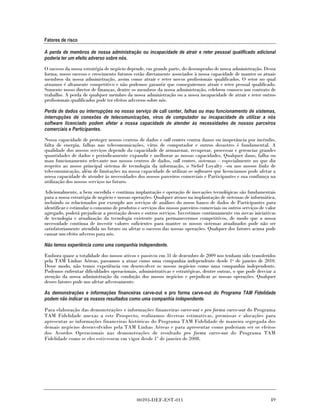 Fatores de risco

A perda de membros de nossa administração ou incapacidade de atrair e reter pessoal qualificado adicional
poderia ter um efeito adverso sobre nós.

O sucesso da nossa estratégia de negócio depende, em grande parte, do desempenho de nossa administração. Dessa
forma, nosso sucesso e crescimento futuros estão diretamente associados à nossa capacidade de manter os atuais
membros da nossa administração, assim como atrair e reter novos profissionais qualificados. O setor no qual
atuamos é altamente competitivo e não podemos garantir que conseguiremos atrair e reter pessoal qualificado.
Somente nosso diretor de finanças, dentre os membros da nossa administração, celebrou conosco um contrato de
trabalho. A perda de qualquer membro da nossa administração ou a nossa incapacidade de atrair e reter outros
profissionais qualificados pode ter efeitos adversos sobre nós.

Perda de dados ou interrupções no nosso serviço de call center, falhas ou mau funcionamento de sistemas,
interrupções de conexões de telecomunicações, vírus de computador ou incapacidade de utilizar a nós
software licenciado podem afetar a nossa capacidade de atender às necessidades de nossos parceiros
comerciais e Participantes.

Nossa capacidade de proteger nossos centros de dados e call centers contra danos ou inoperância por incêndio,
falta de energia, falhas nas telecomunicações, vírus de computador e outros desastres é fundamental. A
qualidade dos nossos serviços depende da capacidade de armazenar, recuperar, processar e gerenciar grandes
quantidades de dados e periodicamente expandir e melhorar as nossas capacidades. Qualquer dano, falha ou
mau funcionamento relevante nos nossos centros de dados, call centers, sistemas – especialmente no que diz
respeito ao nosso principal sistema de tecnologia da informação, o Siebel Loyalty –ou nos nossos links de
telecomunicação, além de limitações na nossa capacidade de utilizar os softwares que licenciamos pode afetar a
nossa capacidade de atender às necessidades dos nossos parceiros comerciais e Participantes e sua confiança na
utilização dos nossos serviços no futuro.

Adicionalmente, a bem sucedida e contínua implantação e operação de inovações tecnológicas são fundamentais
para a nossa estratégia de negócio e nossas operações. Qualquer atraso na implantação de sistemas de informática,
incluindo os relacionados por exemplo aos serviços de análises do nosso banco de dados de Participantes para
identificar e estimular o consumo de produtos e serviços dos nossos parceiros comerciais ou outros serviços de valor
agregado, poderá prejudicar a prestação desses e outros serviços. Investimos continuamente em novas iniciativas
de tecnologia e atualização da tecnologia existente para permanecermos competitivos, de modo que a nossa
necessidade contínua de investir valores suficientes para manter os nossos sistemas atualizados pode não ser
satisfatoriamente atendida no futuro ou afetar o sucesso das nossas operações. Qualquer dos fatores acima pode
causar um efeito adverso para nós.

Não temos experiência como uma companhia independente.

Embora quase a totalidade dos nossos ativos e passivos em 31 de dezembro de 2009 nos tenham sido transferidos
pela TAM Linhas Aéreas, passamos a atuar como uma companhia independente desde 1o de janeiro de 2010.
Desse modo, não temos experiência em desenvolver os nossos negócios como uma companhia independente.
Podemos enfrentar dificuldades operacionais, administrativas e estratégicas, dentre outras, o que pode desviar a
atenção da nossa administração da condução dos nossos negócios e prejudicar as nossas operações. Qualquer
desses fatores pode nos afetar adversamente.

As demonstrações e informações financeiras carve-out e pro forma carve-out do Programa TAM Fidelidade
podem não indicar os nossos resultados como uma companhia independente.

Para elaboração das demonstrações e informações financeiras carve-out e pro forma carve-out do Programa
TAM Fidelidade anexas a este Prospecto, realizamos diversas estimativas, premissas e alocações para
apresentar as informações financeiras históricas do Programa TAM Fidelidade de maneira segregada dos
demais negócios desenvolvidos pela TAM Linhas Aéreas e para apresentar como poderiam ser os efeitos
dos Acordos Operacionais nas demonstrações de resultado pro forma carve-out do Programa TAM
Fidelidade como se eles estivessem em vigor desde 1º de janeiro de 2008.




                                              00393-DEF-EST-011                                                  49
 