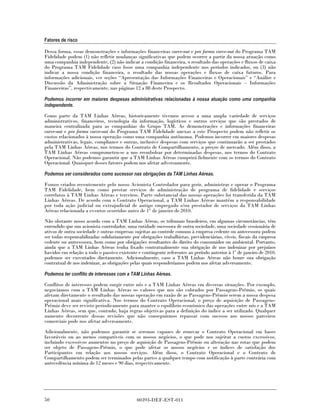Fatores de risco

Dessa forma, essas demonstrações e informações financeiras carve-out e pro forma carve-out do Programa TAM
Fidelidade podem (1) não refletir mudanças significativas que podem ocorrer a partir da nossa atuação como
uma companhia independente, (2) não indicar a condição financeira, o resultado das operações e fluxos de caixa
do Programa TAM Fidelidade caso fosse uma companhia independente nos períodos indicados, ou (3) não
indicar a nossa condição financeira, o resultado das nossas operações e fluxos de caixa futuros. Para
informações adicionais, ver seções “Apresentação das Informações Financeiras e Operacionais” e “Análise e
Discussão da Administração sobre a Situação Financeira e os Resultados Operacionais – Informações
Financeiras”, respectivamente, nas páginas 12 a 88 deste Prospecto.

Podemos incorrer em maiores despesas administrativas relacionadas à nossa atuação como uma companhia
independente.

Como parte da TAM Linhas Aéreas, historicamente tivemos acesso a uma ampla variedade de serviços
administrativos, financeiros, tecnologia da informação, logísticos e outros serviços que são prestados de
maneira centralizada para as companhias do Grupo TAM. As demonstrações e informações financeiras
carve-out e pro forma carve-out do Programa TAM Fidelidade anexas a este Prospecto podem não refletir os
custos relacionados à nossa operação como uma companhia autônoma. Podemos incorrer em maiores despesas
administrativas, legais, compliance e outras, inclusive despesas com serviços que continuarão a ser prestados
pela TAM Linhas Aéreas, nos termos do Contrato de Compartilhamento, a preços de mercado. Além disso, a
TAM Linhas Aéreas comprometeu-se a nos reembolsar por determinadas despesas, nos termos do Contrato
Operacional. Não podemos garantir que a TAM Linhas Aéreas cumprirá fielmente com os termos do Contrato
Operacional. Quaisquer desses fatores podem nos afetar adversamente.

Podemos ser considerados como sucessor nas obrigações da TAM Linhas Aéreas.

Fomos criados recentemente pelo nosso Acionista Controlador para gerir, administrar e operar o Programa
TAM Fidelidade, bem como prestar serviços de administração de programa de fidelidade e serviços
correlatos à TAM Linhas Aéreas e terceiros. Parte substancial das nossas operações foi transferida da TAM
Linhas Aéreas. De acordo com o Contrato Operacional, a TAM Linhas Aéreas mantém a responsabilidade
por toda ação judicial ou extrajudicial de antigo empregado e/ou prestador de serviços da TAM Linhas
Aéreas relacionada a eventos ocorridos antes de 1° de janeiro de 2010.

Não obstante nosso acordo com a TAM Linhas Aéreas, os tribunais brasileiros, em algumas circunstâncias, têm
entendido que um acionista controlador, uma entidade sucessora de outra sociedade, uma sociedade cessionária de
ativos de outra sociedade e outras empresas sujeitas ao controle comum à empresa cedente ou antecessora podem
ser todas responsabilizadas solidariamente por obrigações trabalhistas, previdenciárias, cíveis, fiscais da empresa
cedente ou antecessora, bem como por obrigações resultantes do direito do consumidor ou ambiental. Portanto,
ainda que a TAM Linhas Aéreas tenha fixado contratualmente sua obrigação de nos indenizar por prejuízos
havidos em relação a todo o passivo existente e contingente referentes ao período anterior à 1º de janeiro de 2010,
podemos ser executados diretamente. Adicionalmente, caso a TAM Linhas Aéreas não honre sua obrigação
contratual de nos indenizar, as obrigações pelas quais responderíamos podem nos afetar adversamente.

Podemos ter conflito de interesses com a TAM Linhas Aéreas.

Conflitos de interesses podem surgir entre nós e a TAM Linhas Aéreas em diversas situações. Por exemplo,
negociamos com a TAM Linhas Aéreas os valores que nos são cobrados por Passagens-Prêmio, os quais
afetam diretamente o resultado das nossas operação em razão de as Passagens-Prêmio serem a nossa despesa
operacional mais significativa. Nos termos do Contrato Operacional, o preço de aquisição de Passagens-
Prêmio deve ser revisto periodicamente para manter o equilíbrio econômico das operações entre nós e a TAM
Linhas Aéreas, sem que, contudo, haja regras objetivas para a definição do índice a ser utilizado. Qualquer
aumento decorrente dessas revisões que não conseguirmos repassar com sucesso aos nossos parceiros
comerciais pode nos afetar adversamente.
Adicionalmente, não podemos garantir se seremos capazes de renovar o Contrato Operacional em bases
favoráveis ou ao menos compatíveis com os nossos negócios, o que pode nos sujeitar a custos excessivos,
incluindo excessivos aumentos no preço de aquisição de Passagens-Prêmio ou alteração nas rotas que podem
ser objeto de Passagens-Prêmio, o que pode afetar os nossos negócios e os índices de satisfação dos
Participantes em relação aos nossos serviços. Além disso, o Contrato Operacional e o Contrato de
Compartilhamento podem ser terminados pelas partes a qualquer tempo com notificação à parte contrária com
antecedência mínima de 12 meses e 90 dias, respectivamente.




50                                           00393-DEF-EST-011
 