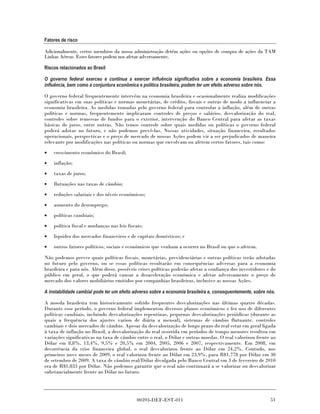 Fatores de risco

Adicionalmente, certos membros da nossa administração detêm ações ou opções de compra de ações da TAM
Linhas Aéreas. Esses fatores podem nos afetar adversamente.

Riscos relacionados ao Brasil

O governo federal exerceu e continua a exercer influência significativa sobre a economia brasileira. Essa
influência, bem como a conjuntura econômica e política brasileira, podem ter um efeito adverso sobre nós.

O governo federal frequentemente intervém na economia brasileira e ocasionalmente realiza modificações
significativas em suas políticas e normas monetárias, de crédito, fiscais e outras de modo a influenciar a
economia brasileira. As medidas tomadas pelo governo federal para controlar a inflação, além de outras
políticas e normas, frequentemente implicaram controles de preços e salários, desvalorização do real,
controles sobre remessas de fundos para o exterior, intervenção do Banco Central para afetar as taxas
básicas de juros, entre outras. Não temos controle sobre quais medidas ou políticas o governo federal
poderá adotar no futuro, e não podemos prevê-las. Nossas atividades, situação financeira, resultados
operacionais, perspectivas e o preço de mercado de nossas Ações podem vir a ser prejudicados de maneira
relevante por modificações nas políticas ou normas que envolvam ou afetem certos fatores, tais como:

•   crescimento econômico do Brasil;
•   inflação;
•   taxas de juros;
•   flutuações nas taxas de câmbio;
•   reduções salariais e dos níveis econômicos;
•   aumento do desemprego;
•   políticas cambiais;

•   política fiscal e mudanças nas leis fiscais;
•   liquidez dos mercados financeiros e de capitais domésticos; e
•   outros fatores políticos, sociais e econômicos que venham a ocorrer no Brasil ou que o afetem.

Não podemos prever quais políticas fiscais, monetárias, previdenciárias e outras políticas serão adotadas
no futuro pelo governo, ou se essas políticas resultarão em consequências adversas para a economia
brasileira e para nós. Além disso, possíveis crises políticas poderão afetar a confiança dos investidores e do
público em geral, o que poderá causar a desaceleração econômica e afetar adversamente o preço de
mercado dos valores mobiliários emitidos por companhias brasileiras, inclusive as nossas Ações.

A instabilidade cambial pode ter um efeito adverso sobre a economia brasileira e, consequentemente, sobre nós.

A moeda brasileira tem historicamente sofrido frequentes desvalorizações nas últimas quatro décadas.
Durante esse período, o governo federal implementou diversos planos econômicos e fez uso de diferentes
políticas cambiais, incluindo desvalorizações repentinas, pequenas desvalorizações periódicas (durante as
quais a frequência dos ajustes variou de diária a mensal), sistemas de câmbio flutuante, controles
cambiais e dois mercados de câmbio. Apesar da desvalorização de longo prazo do real estar em geral ligada
à taxa de inflação no Brasil, a desvalorização do real ocorrida em períodos de tempo menores resultou em
variações significativas na taxa de câmbio entre o real, o Dólar e outras moedas. O real valorizou frente ao
Dólar em 8,8%, 13,4%, 9,5% e 20,5% em 2004, 2005, 2006 e 2007, respectivamente. Em 2008, em
decorrência da crise financeira global, o real desvalorizou frente ao Dólar em 24,2%. Contudo, nos
primeiros nove meses de 2009, o real valorizou frente ao Dólar em 23,9%, para R$1,778 por Dólar em 30
de setembro de 2009. A taxa de câmbio real/Dólar divulgada pelo Banco Central em 3 de fevereiro de 2010
era de R$1,833 por Dólar. Não podemos garantir que o real não continuará a se valorizar ou desvalorizar
substancialmente frente ao Dólar no futuro.




                                             00393-DEF-EST-011                                             51
 