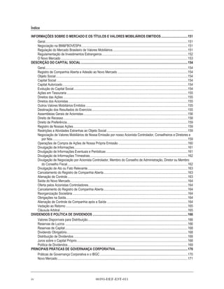 Índice

INFORMAÇÕES SOBRE O MERCADO E OS TÍTULOS E VALORES MOBILIÁRIOS EMITIDOS ................................151
    Geral...........................................................................................................................................................................151
    Negociação na BM&FBOVESPA ...............................................................................................................................151
    Regulação do Mercado Brasileiro de Valores Mobiliários..........................................................................................151
    Regulamentação de Investimentos Estrangeiros.......................................................................................................152
    O Novo Mercado ........................................................................................................................................................153
DESCRIÇÃO DO CAPITAL SOCIAL ................................................................................................................................154
    Geral...........................................................................................................................................................................154
    Registro de Companhia Aberta e Adesão ao Novo Mercado ....................................................................................154
    Objeto Social ..............................................................................................................................................................154
    Capital Social .............................................................................................................................................................154
    Capital Autorizado ......................................................................................................................................................154
    Evolução do Capital Social.........................................................................................................................................154
    Ações em Tesouraria .................................................................................................................................................155
    Direitos das Ações .....................................................................................................................................................155
    Direitos dos Acionistas ...............................................................................................................................................155
    Outros Valores Mobiliários Emitidos ..........................................................................................................................155
    Destinação dos Resultados do Exercício...................................................................................................................155
    Assembleias Gerais de Acionistas .............................................................................................................................156
    Direito de Recesso .....................................................................................................................................................158
    Direito de Preferência.................................................................................................................................................159
    Registro de Nossas Ações .........................................................................................................................................159
    Restrições a Atividades Estranhas ao Objeto Social .................................................................................................159
    Negociação de Valores Mobiliários de Nossa Emissão por nosso Acionista Controlador, Conselheiros e Diretores e
       por Nós ..................................................................................................................................................................159
    Operações de Compra de Ações de Nossa Própria Emissão ...................................................................................160
    Divulgação de Informações........................................................................................................................................161
    Divulgação de Informações Eventuais e Periódicas ..................................................................................................161
    Divulgação de Informações Trimestrais .....................................................................................................................162
    Divulgação de Negociação por Acionista Controlador, Membro do Conselho de Administração, Diretor ou Membro
       do Conselho Fiscal ................................................................................................................................................162
    Divulgação de Ato ou Fato Relevante........................................................................................................................163
    Cancelamento do Registro de Companhia Aberta.....................................................................................................163
    Alienação de Controle ................................................................................................................................................163
    Saída do Novo Mercado.............................................................................................................................................164
    Oferta pelos Acionistas Controladores.......................................................................................................................164
    Cancelamento do Registro de Companhia Aberta.....................................................................................................164
    Reorganização Societária ..........................................................................................................................................164
    Obrigações na Saída..................................................................................................................................................164
    Alienação de Controle da Companhia após a Saída .................................................................................................164
    Vedação ao Retorno ..................................................................................................................................................165
    Cláusula Arbitral .........................................................................................................................................................165
DIVIDENDOS E POLÍTICA DE DIVIDENDOS ..................................................................................................................166
    Valores Disponíveis para Distribuição........................................................................................................................166
    Reservas de Lucros ...................................................................................................................................................166
    Reservas de Capital ...................................................................................................................................................168
    Dividendo Obrigatório.................................................................................................................................................168
    Distribuição de Dividendos.........................................................................................................................................168
    Juros sobre o Capital Próprio.....................................................................................................................................168
    Política de Dividendos................................................................................................................................................169
PRINCIPAIS PRÁTICAS DE GOVERNANÇA CORPORATIVA.......................................................................................170
    Práticas de Governança Corporativa e o IBGC .........................................................................................................170
    Novo Mercado ............................................................................................................................................................171




iv                                                                       00393-DEF-EST-011
 