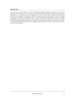 Fatores de risco

Em cada um dos casos indicados acima, procedimentos judiciais poderão ser iniciados contra nós no
exterior. Esses procedimentos no exterior, em especial nos Estados Unidos, poderão envolver valores
substanciais, em decorrência do critério utilizado nos Estados Unidos para o cálculo das indenizações
devidas nesses processos. Além disso, devido ao sistema processual dos Estados Unidos, as partes
envolvidas em um litígio são obrigadas a arcar com altos custos na fase inicial do processo, o que penaliza
companhias sujeitas a tais processos, mesmo que fique provado que nenhuma incorreção foi cometida.
Nossa eventual condenação em um processo no exterior com relação a incorreções ou omissões relevantes
no Preliminary Offering Memorandum ou no Offering Memorandum, se envolver valores elevados, poderá
nos afetar adversamente.




                                          00393-DEF-EST-011                                             55
 