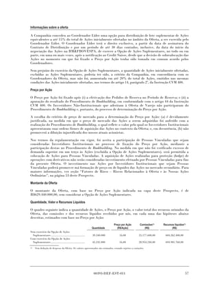 Informações sobre a oferta

A Companhia concedeu ao Coordenador Líder uma opção para distribuição de lote suplementar de Ações
equivalentes a até 15% do total de Ações inicialmente ofertadas no âmbito da Oferta, a ser exercida pelo
Coordenador Líder. O Coordenador Líder terá o direito exclusivo, a partir da data de assinatura do
Contrato de Distribuição e por um período de até 30 dias contados, inclusive, da data do início da
negociação das Ações na BM&FBOVESPA, de exercer a Opção de Ações Suplementares, no todo ou em
parte, em uma ou mais vezes, após a notificação ao Credit Suisse, desde que a decisão de sobrealocação das
Ações no momento em que foi fixado o Preço por Ação tenha sido tomada em comum acordo pelos
Coordenadores.

Sem prejuízo do exercício da Opção de Ações Suplementares, a quantidade de Ações inicialmente ofertadas,
excluídas as Ações Suplementares, poderia ter sido, a critério da Companhia, em concordância com os
Coordenadores da Oferta, mas não foi, aumentada em até 20% do total de Ações, emitidos nas mesmas
condições das Ações inicialmente ofertadas, nos termos do artigo 14, parágrafo 2º, da Instrução CVM 400.

Preço por Ação

O Preço por Ação foi fixado após (i) a efetivação dos Pedidos de Reserva no Período de Reserva; e (ii) a
apuração do resultado do Procedimento de Bookbuilding, em conformidade com o artigo 44 da Instrução
CVM 400. Os Investidores Não-Institucionais que aderiram à Oferta de Varejo não participaram do
Procedimento de Bookbuilding e, portanto, do processo de determinação do Preço por Ação.

A escolha do critério de preço de mercado para a determinação do Preço por Ação: (a) é devidamente
justificada, na medida em que o preço de mercado das Ações a serem adquiridas foi auferido com a
realização do Procedimento de Bookbuilding, o qual reflete o valor pelo qual os Investidores Institucionais
apresentaram suas ordens firmes de aquisição das Ações no contexto da Oferta; e, em decorrência, (b) não
promoverá a diluição injustificada dos nossos atuais acionistas.

Nos termos da regulamentação em vigor, foi aceita a participação de Pessoas Vinculadas que sejam
consideradas Investidores Institucionais no processo de fixação do Preço por Ação, mediante a
participação destas no Procedimento de Bookbuilding. Na medida em que não foi verificado excesso de
demanda superior em um terço às Ações (excluída a Opção de Ações Suplementares), será permitida a
colocação de Ações para Pessoas Vinculadas. A aquisição de Ações realizadas para proteção (hedge) de
operações com derivativos não serão consideradas investimento efetuado por Pessoas Vinculadas para fins
da presente Oferta. O investimento nas Ações por Investidores Institucionais que sejam Pessoas
Vinculadas poderá promover má formação de preço ou de liquidez das Ações no mercado secundário. Para
maiores informações, ver seção “Fatores de Risco – Riscos Relacionados à Oferta e às Nossas Ações
Ordinárias”, na página 53 deste Prospecto.

Montante da Oferta

O montante da Oferta, com base no Preço por Ação indicada na capa deste Prospecto, é de
R$629.440.000,00, sem considerar a Opção de Ações Suplementares.

Quantidade, Valor e Recursos Líquidos

O quadro seguinte indica a quantidade de Ações, o Preço por Ação, o valor total dos recursos oriundos da
Oferta, das comissões e dos recursos líquidos recebidos por nós, em cada uma das hipóteses abaixo
descritas, estimados com base no Preço por Ação:
                                                                                Preço por Ação           Comissões(1)   Recursos líquidos(1)
                                                               Quantidade          (R$/Ação)                (R$)               (R$)
Sem exercício da Opção de Ações
  Suplementares ............................................   39.340.000            16,00              25.177.600,00    604.262.400,00
Com exercício da Opção de Ações
  Suplementares ............................................   45.241.000            16,00              28.954.240,00    694.901.760,00
(1)   Sem dedução de despesas da Oferta. Os valores apresentados são estimados, estando sujeitos a variações.




                                                                00393-DEF-EST-011                                                          57
 