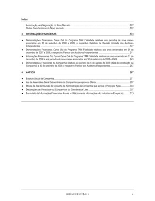 Índice

     Autorização para Negociação no Novo Mercado.......................................................................................................172
     Outras Características do Novo Mercado ..................................................................................................................172

3.   INFORMAÇÕES FINANCEIRAS                                                                                                                                               173

     Demonstrações Financeiras Carve Out do Programa TAM Fidelidade relativas aos períodos de nove meses
     encerrados em 30 de setembro de 2008 e 2009, e respectivo Relatório de Revisão Limitada dos Auditores
     Independentes ...........................................................................................................................................................177
     Demonstrações Financeiras Carve Out do Programa TAM Fidelidade relativas aos anos encerrados em 31 de
     dezembro de 2007 e 2008, e respectivo Parecer dos Auditores Independentes ......................................................211
     Informações Financeiras Pro Forma Carve Out do Programa TAM Fidelidade relativas ao ano encerrado em 31 de
     dezembro de 2008 e aos períodos de nove meses encerrados em 30 de setembro de 2008 e 2009 ......................243
     Demonstrações Financeiras da Companhia relativas ao período de 6 de agosto de 2009 (data de constituição da
     Companhia) a 30 de setembro de 2009, e respectivo Parecer dos Auditores Independentes ..................................257

4.   ANEXOS                                                                                                                                                                267

     Estatuto Social da Companhia ...................................................................................................................................271
     Ata da Assembleia Geral Extraordinária da Companhia que aprova a Oferta...........................................................297
     Minuta da Ata da Reunião do Conselho de Administração da Companhia que aprova o Preço por Ação................303
     Declarações de Veracidade da Companhia e do Coordenador Líder........................................................................307
     Formulário de Informações Financeiras Anuais IAN (somente informações não incluídas no Prospecto) ...........313




                                                                     00393-DEF-EST-011                                                                                        v
 