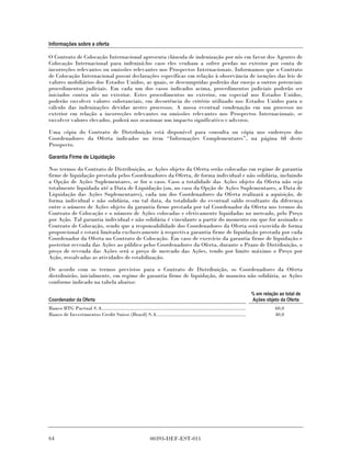 Informações sobre a oferta

O Contrato de Colocação Internacional apresenta cláusula de indenização por nós em favor dos Agentes de
Colocação Internacional para indenizá-los caso eles venham a sofrer perdas no exterior por conta de
incorreções relevantes ou omissões relevantes nos Prospectos Internacionais. Informamos que o Contrato
de Colocação Internacional possui declarações específicas em relação à observância de isenções das leis de
valores mobiliários dos Estados Unidos, as quais, se descumpridas poderão dar ensejo a outros potenciais
procedimentos judiciais. Em cada um dos casos indicados acima, procedimentos judiciais poderão ser
iniciados contra nós no exterior. Estes procedimentos no exterior, em especial nos Estados Unidos,
poderão envolver valores substanciais, em decorrência do critério utilizado nos Estados Unidos para o
cálculo das indenizações devidas nestes processos. A nossa eventual condenação em um processo no
exterior em relação a incorreções relevantes ou omissões relevantes nos Prospectos Internacionais, se
envolver valores elevados, poderá nos ocasionar um impacto significativo e adverso.

Uma cópia do Contrato de Distribuição está disponível para consulta ou cópia nos endereços dos
Coordenadores da Oferta indicados no item “Informações Complementares”, na página 68 deste
Prospecto.

Garantia Firme de Liquidação

Nos termos do Contrato de Distribuição, as Ações objeto da Oferta serão colocadas em regime de garantia
firme de liquidação prestada pelos Coordenadores da Oferta, de forma individual e não solidária, incluindo
a Opção de Ações Suplementares, se for o caso. Caso a totalidade das Ações objeto da Oferta não seja
totalmente liquidada até a Data de Liquidação (ou, no caso da Opção de Ações Suplementares, a Data de
Liquidação das Ações Suplementares), cada um dos Coordenadores da Oferta realizará a aquisição, de
forma individual e não solidária, em tal data, da totalidade do eventual saldo resultante da diferença
entre o número de Ações objeto da garantia firme prestada por tal Coordenador da Oferta nos termos do
Contrato de Colocação e o número de Ações colocadas e efetivamente liquidadas no mercado, pelo Preço
por Ação. Tal garantia individual e não solidária é vinculante a partir do momento em que for assinado o
Contrato de Colocação, sendo que a responsabilidade dos Coordenadores da Oferta será exercida de forma
proporcional e estará limitada exclusivamente à respectiva garantia firme de liquidação prestada por cada
Coordenador da Oferta no Contrato de Colocação. Em caso de exercício da garantia firme de liquidação e
posterior revenda das Ações ao público pelos Coordenadores da Oferta, durante o Prazo de Distribuição, o
preço de revenda das Ações será o preço de mercado das Ações, tendo por limite máximo o Preço por
Ação, ressalvadas as atividades de estabilização.

De acordo com os termos previstos para o Contrato de Distribuição, os Coordenadores da Oferta
distribuirão, inicialmente, em regime de garantia firme de liquidação, de maneira não solidária, as Ações
conforme indicado na tabela abaixo:

                                                                                                                              % em relação ao total de
Coordenador da Oferta                                                                                                         Ações objeto da Oferta
Banco BTG Pactual S.A......................................................................................................              60,0
Banco de Investimentos Credit Suisse (Brasil) S.A...............................................................                         40,0




64                                                             00393-DEF-EST-011
 