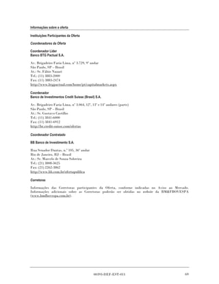 Informações sobre a oferta

Instituições Participantes da Oferta

Coordenadores da Oferta

Coordenador Líder
Banco BTG Pactual S.A.

Av. Brigadeiro Faria Lima, nº 3.729, 9º andar
São Paulo, SP – Brasil
At.: Sr. Fábio Nazari
Tel.: (11) 3883-2000
Fax: (11) 3883-2474
http://www.btgpactual.com/home/pt/capitalmarkets.aspx

Coordenador
Banco de Investimentos Credit Suisse (Brasil) S.A.

Av. Brigadeiro Faria Lima, nº 3.064, 12º, 13º e 14º andares (parte)
São Paulo, SP – Brasil
At.: Sr. Gustavo Castilho
Tel.: (11) 3841-6000
Fax: (11) 3841-6912
http://br.credit-suisse.com/ofertas

Coordenador Contratado

BB Banco de Investimento S.A.

Rua Senador Dantas, n.º 105, 36º andar
Rio de Janeiro, RJ – Brasil
At.: Sr. Marcelo de Souza Sobreira
Tel.: (21) 3808-3625
Fax: (21) 2262-3862
http://www.bb.com.br/ofertapublica

Corretoras

Informações das Corretoras participantes da Oferta, conforme indicadas no Aviso ao Mercado.
Informações adicionais sobre as Corretoras poderão ser obtidas no website da BM&FBOVESPA
(www.bmfbovespa.com.br).




                                            00393-DEF-EST-011                           69
 